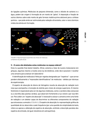 ARTIGO
11
de ligações químicas. Moléculas de pequena dimensão, como o dióxido de carbono e a
água, podem dar origem à formação de um manto de “gelos”. A deposição e fixação de
outros átomos sobre este manto de gelo fornece matéria-prima adicional para a síntese
química – que pode ainda ser estimulada pela radiação ultravioleta, calor e raios cósmicos
vindos da estrela em formação.
ÁTOMOS E PEQUENAS MOLÉCULAS RADIAÇÃO UV CALOR RAIOS CÓSMICOS
MOLÉCULAS COMPLEXAS
GRÃO DE PÓ (SILICATOS) MANTO DE GELO (H2
O, CO, ETC)
CO
CO2
CH3
OH
H2
O
FIGURA 4. Representação esquemática da síntese de moléculas
complexas nos grãos de pó.
5 – E como são detetadas estas moléculas no espaço sideral?
Esta é a questão final deste trabalho. Afinal, estamos a falar de nuvens moleculares lon-
gínquas, algumas mesmo a muitos anos-luz de distância, onde não é possível ir recolher
uma amostra para analisar em laboratório!
A identificação de moléculas é feita por registos designados por “espetros” - que corres-
pondem efetivamente a “impressões identificadoras” de moléculas - obtidos por técnicas
de espetroscopia.
O espetro de absorção do átomo de hidrogénio resulta da absorção de radiação lumi-
nosa que acompanha a transição do eletrão para níveis de energia superiores. O mesmo
fenómeno é responsável pela cor de algumas moléculas, como o caroteno (das cenouras)
ou a clorofila (das plantas verdes), que absorvem fortemente a luz visível e por isso têm
cor. Para obter um “espetro de absorção” é necessário colocar a amostra entre uma fonte
de radiação e um detetor capaz de discriminar as diferentes componentes da radiação
que atravessou a amostra (FIGURA 5). O espetro de absorção é a representação gráfica da
quantidade de luz absorvida a cada frequência (por uma questão de simplicidade do texto,
refere-se apenas a obtenção de espetros de absorção, omitindo a descrição paralela dos
espetros de emissão, de igual relevância em astroquímica).
 