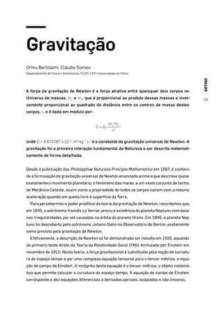 ARTIGO
13
Gravitação
Orfeu Bertolami, Cláudio Gomes
Departamento de Física e Astronomia, FCUP/ CFP/ Universidade do Porto
A força da gravitação de Newton é a força atrativa entre quaisquer dois corpos no
Universo de massas, m1
e m2
, que é proporcional ao produto dessas massas e inver-
samente proporcional ao quadrado da distância entre os centros de massa destes
corpos, r, e é dada em módulo por:
F = G
m1
m2
r2
onde G = 6.674287 x 10-11
m3
kg-1
s-2
é a constante da gravitação universal de Newton. A
gravitação foi a primeira interação fundamental da Natureza a ser descrita matemati-
camente de forma detalhada.
Desde a publicação dos Philosophiæ Naturalis Principia Mathematica em 1687, é conheci-
da a formulação da gravitação universal de Newton enunciada acima e que descreve quase
exatamente o movimento planetário, o fenómeno das marés, e um vasto conjunto de factos
de Mecânica Celeste, assim como a propriedade de todos os corpos caírem com a mesma
aceleração quando em queda livre à superfície da Terra.
Para percebermos o poder preditivo da teoria da gravitação de Newton, recordemos que,
em 1845, o astrónomo francês Le Verrier previu a existência do planeta Neptuno com base
nas irregularidades por ele causadas na órbita do planeta Urano. Em 1846, o planeta Nep-
tuno foi descoberto pelo astrónomo Johann Galle no Observatório de Berlim, exatamente
como previsto pela gravitação de Newton.
Efetivamente, a descrição de Newton só foi demonstrada ser inexata em 1919, aquando
do primeiro teste direto da Teoria da Relatividade Geral (TRG) formulada por Einstein em
novembro de 1915. Nesta teoria, a força gravitacional é substituída pela noção de curvatu-
ra do espaço-tempo e por uma complexa equação tensorial para o tensor métrico: a equa-
ção de campo de Einstein. A incógnita desta equação é o tensor métrico, o objeto matemá-
tico que permite calcular a curvatura do espaço-tempo. A equação de campo de Einstein
corresponde a dez equações diferenciais a derivadas parciais, acopladas e não-lineares.
 