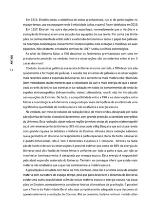 ARTIGO
14
Em 1916, Einstein previu a existência de ondas gravitacionais, isto é, de perturbações no
espaço-tempo, que se propagam neste à velocidade da luz, e que só foram detetadas em 2015.
Em 1917, Einstein fez outra descoberta espantosa, nomeadamente que a história e a
evolução do Universo eram uma solução das equações da sua teoria. Por conta das limita-
ções do conhecimento de então sobre a extensão do Cosmos e sobre o papel das galáxias
na descrição cosmológica, inicialmente Einstein rejeitou esta evolução e modificou as suas
equações. Não obstante, o trabalho seminal de 1917 fundou a ciência cosmológica.
Ao nível do Sistema Solar, a TRG descreve os fenómenos gravitacionais com uma im-
pressionante precisão, na verdade, teoria e observações são consistentes entre si em 5
casas decimais!
Contudo, às escalas galáticas e à escala do Universo como um todo, a TRG descreve ade-
quadamente a formação de galáxias, a coesão dos enxames de galáxias e as observações
mais recentes sobre a expansão do Universo, se e somente se mais matéria não relativista
(com velocidades muito menores que a velocidade da luz) e mais energia do que a obser-
vada através do brilho das estrelas e da radiação em todos os comprimentos de onda do
espetro eletromagnético (infravermelho, visível, ultravioleta, raio-X, etc) for introduzida
nas equações de Einstein. De facto, a compatibilidade entre a TRG e as observações astro-
físicas e cosmológicas é totalmente assegurada por meio da hipótese de existência de uma
significativa quantidade de matéria escura não relativista e energia escura.
Na verdade, por meio de estudos da radiação fóssil de micro-ondas, designada por radia-
ção cósmica de fundo, é possível determinar, com grande precisão, o conteúdo energético
do Universo. Esta radiação, observada na região de micro-ondas do espetro eletromagnéti-
co, é um remanescente do Universo 375 mil anos após o Big Bang e a sua estrutura revela
com grande riqueza de detalhes a história do Cosmos. Através desta radiação sabemos
que a geometria do Universo correspondente à parte espacial é plana. De facto, o Universo
é quadri-dimensional, isto é, tem 3 dimensões espaciais e 1 temporal. Através da radia-
ção de fundo e de outras observações é possível estimar que cerca de 68% da energia do
Universo está distribuída de forma ténue e uniforme por toda a parte e que, por não se
manifestar luminosamente, é designada por energia escura. Esta energia é responsável
pela atual expansão acelerada do Universo. Também se consegue inferir que existe mais
matéria não relativista que a que nós conhecemos: a matéria escura.
A gravitação é estudada com base na TRG. Contudo, esta não é a forma única de acoplar
matéria com curvatura do espaço-tempo, pelo que para descrever a dinâmica do Universo,
existe uma outra possibilidade além de incluir matéria escura e energia escura nas equa-
ções de Einstein, nomeadamente considerar teorias alternativas da gravitação. É possível
que a Teoria da Relatividade Geral não seja completamente adequada e que descreva só
aproximadamente a evolução do Cosmos. Até ao presente, todavia nenhum modelo alter-
 