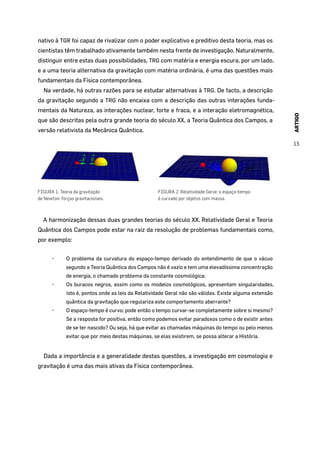 ARTIGO
15
nativo à TGR foi capaz de rivalizar com o poder explicativo e preditivo desta teoria, mas os
cientistas têm trabalhado ativamente também nesta frente de investigação. Naturalmente,
distinguir entre estas duas possibilidades, TRG com matéria e energia escura, por um lado,
e a uma teoria alternativa da gravitação com matéria ordinária, é uma das questões mais
fundamentais da Física contemporânea.
Na verdade, há outras razões para se estudar alternativas à TRG. De facto, a descrição
da gravitação segundo a TRG não encaixa com a descrição das outras interações funda-
mentais da Natureza, as interações nuclear, forte e fraca, e a interação eletromagnética,
que são descritas pela outra grande teoria do século XX, a Teoria Quântica dos Campos, a
versão relativista da Mecânica Quântica.
FIGURA 1. Teoria da gravitação
de Newton: forças gravitacionais.
FIGURA 2. Relatividade Geral: o espaço-tempo
é curvado por objetos com massa.
A harmonização dessas duas grandes teorias do século XX, Relatividade Geral e Teoria
Quântica dos Campos pode estar na raiz da resolução de problemas fundamentais como,
por exemplo:
•	 O problema da curvatura do espaço-tempo derivado do entendimento de que o vácuo
segundo a Teoria Quântica dos Campos não é vazio e tem uma elevadíssima concentração
de energia, o chamado problema da constante cosmológica;
•	 Os buracos negros, assim como os modelos cosmológicos, apresentam singularidades,
isto é, pontos onde as leis da Relatividade Geral não são válidas. Existe alguma extensão
quântica da gravitação que regulariza este comportamento aberrante?
•	 O espaço-tempo é curvo; pode então o tempo curvar-se completamente sobre si mesmo?
Se a resposta for positiva, então como podemos evitar paradoxos como o de existir antes
de se ter nascido? Ou seja, há que evitar as chamadas máquinas do tempo ou pelo menos
evitar que por meio destas máquinas, se elas existirem, se possa alterar a História.
Dada a importância e a generalidade destas questões, a investigação em cosmologia e
gravitação é uma das mais ativas da Física contemporânea.
 