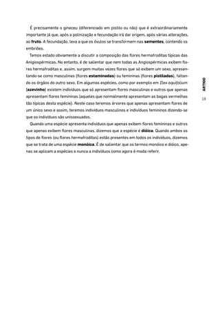ARTIGO
19
É precisamente o gineceu (diferenciado em pistilo ou não) que é extraordinariamente
importante já que, após a polinização e fecundação irá dar origem, após várias alterações,
ao fruto. A fecundação, leva a que os óvulos se transformem nas sementes, contendo os
embriões.
Temos estado obviamente a discutir a composição das flores hermafroditas típicas das
Anigiospérmicas. No entanto, é de salientar que nem todas as Angiospérmicas exibem flo-
res hermafroditas e, assim, surgem muitas vezes flores que só exibem um sexo, apresen-
tando-se como masculinas (flores estaminadas) ou femininas (flores pistiladas), faltan-
do os órgãos do outro sexo. Em algumas espécies, como por exemplo em Ilex aquifolium
(azevinho) existem indíviduos que só apresentam flores masculinas e outros que apenas
apresentam flores femininas (aqueles que normalmente apresentam as bagas vermelhas
tão típicas desta espécie). Neste caso teremos árvores que apenas apresentam flores de
um único sexo e assim, teremos indivíduos masculinos e indivíduos femininos dizendo-se
que os indivíduos são unissexuados.
Quando uma espécie apresenta indivíduos que apenas exibem flores femininas e outros
que apenas exibem flores masculinas, dizemos que a espécie é dióica. Quando ambos os
tipos de flores (ou flores hermafroditas) estão presentes em todos os indivíduos, dizemos
que se trata de uma espécie monóica. É de salientar que os termos monóico e dióico, ape-
nas se aplicam a espécies e nunca a indivíduos como agora é moda referir.
 