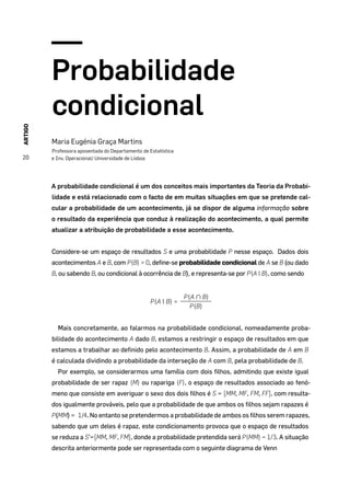ARTIGO
20
Probabilidade
condicional
Maria Eugénia Graça Martins
Professora aposentada do Departamento de Estatística
e Inv. Operacional/ Universidade de Lisboa
A probabilidade condicional é um dos conceitos mais importantes da Teoria da Probabi-
lidade e está relacionado com o facto de em muitas situações em que se pretende cal-
cular a probabilidade de um acontecimento, já se dispor de alguma informação sobre
o resultado da experiência que conduz à realização do acontecimento, a qual permite
atualizar a atribuição de probabilidade a esse acontecimento.
Considere-se um espaço de resultados S e uma probabilidade P nesse espaço. Dados dois
acontecimentos A e B, com P(B) > 0, define-se probabilidade condicional de A se B (ou dado
B, ou sabendo B, ou condicional à ocorrência de B), e representa-se por P(A | B), como sendo
P(A | B) =
P(A ∩ B)
P(B)
Mais concretamente, ao falarmos na probabilidade condicional, nomeadamente proba-
bilidade do acontecimento A dado B, estamos a restringir o espaço de resultados em que
estamos a trabalhar ao definido pelo acontecimento B. Assim, a probabilidade de A em B
é calculada dividindo a probabilidade da interseção de A com B, pela probabilidade de B.
Por exemplo, se considerarmos uma família com dois filhos, admitindo que existe igual
probabilidade de ser rapaz (M) ou rapariga (F), o espaço de resultados associado ao fenó-
meno que consiste em averiguar o sexo dos dois filhos é S = {MM, MF, FM, FF}, com resulta-
dos igualmente prováveis, pelo que a probabilidade de que ambos os filhos sejam rapazes é
P(MM) =¼1/4. No entanto se pretendermos a probabilidade de ambos os filhos serem rapazes,
sabendo que um deles é rapaz, este condicionamento provoca que o espaço de resultados
se reduza a S’={MM, MF, FM}, donde a probabilidade pretendida será P(MM) = 1/3. A situação
descrita anteriormente pode ser representada com o seguinte diagrama de Venn
 