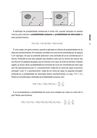 ARTIGO
21
S
MM
FM
MF FF
S
MM
FM
MF FF
S’
A definição de probabilidade condicional é muito útil, quando utilizada no sentido
inverso, para calcular a probabilidade conjunta ou probabilidade da interseção de
dois acontecimentos
P(A ∩ B) = P(A | B) P(B) = P(B | A) P(A)
É uma noção, em geral intuitiva, quando é aplicada no cálculo de probabilidades de ca-
deias de acontecimentos. Por exemplo, considere-se uma turma constituída por 8 rapazes
e 14 raparigas, em que se pretende selecionar uma comissão de curso constituída por 2
alunos. Pretende-se que esta seleção seja aleatória, pelo que os nomes dos alunos são
escritos em 22 pedaços de papel, que se colocam num saco, de onde se extraem 2 desses
papéis, ao acaso. Qual a probabilidade da comissão de curso ser constituída por dois rapa-
zes? Se representarmos por M1
o acontecimento “saída de um nome de rapaz na primeira
extração” e por M2
o acontecimento “saída de um nome de rapaz na segunda extração”,
pretende-se a probabilidade da interseção destes acontecimentos, ou seja, P(M1
∩ M2
).
Tendo em consideração a definição de probabilidade conjunta, vem
P(M1
∩ M2
) = P(M1
) P(M2
|M1
) =
8
22
7
21
E se se pretendesse a probabilidade de numa nova seleção sair ainda um nome de ra-
paz? Neste caso teríamos
P(M1
∩ M2
∩ M3
) = P(M1
) P(M2
|M1
) P(M3
| M1
∩M2
) =
8
22
7
21
6
20
 