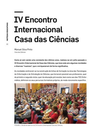 NOTÍCIASEDUCATIVAS
22
IV Encontro
Internacional
Casa das Ciências
Manuel Silva Pinto
Casa das Ciências
Como já vem sendo uma constante dos últimos anos, realizou-se em julho passado o
IV Encontro Internacional da Casa das Ciências, que teve este ano algumas novidades
e diversas “nuances”, que o enriqueceram de forma significativa.
As novidades centraram-se na construção de linhas de formação na área das Tecnologias
da Informação e da Introdução às Ciências, que tornaram possível aos professores, quer
do primeiro e segundo ciclos, quer da educação pré-escolar, bem como aos das TIC/Infor-
mática, definirem os seus percursos formativos próprios, de modo claramente específico.
FIGURA 1. Sessão de abertura do IV Encontro Internacional Casa das Ciências.
 