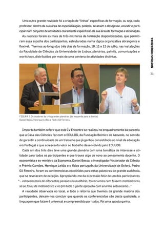 NOTÍCIASEDUCATIVAS
23
Uma outra grande novidade foi a criação de “linhas” específicas de formação, ou seja, cada
professor, dentro da sua área de especialização, poderia, se assim o desejasse, assistir e parti-
cipar num conjunto de atividades claramente específicas da sua área de formação e lecionação.
As nuances foram as mais de três mil horas de formação disponibilizadas, que permiti-
ram essa escolha dos participantes, estruturadas numa lógica organizativa abrangente e
flexível. Tivemos ao longo dos três dias de formação, 10, 11 e 12 de julho, nas instalações
da Faculdade de Ciências da Universidade de Lisboa, plenárias, painéis, comunicações e
workshops, distribuídos por mais de uma centena de atividades distintas.
FIGURA 2. Os oradores da três grandes plenárias (da esquerda para a direita):
Daniel Bessa, Henrique Leitão e Pedro Gil Ferreira.
Importa também referir que este IV Encontro se realizou no enquadramento da parceria
que a Casa das Ciências fez com o EDULOG, da Fundação Belmiro de Azevedo, no sentido
de garantir a continuidade de um trabalho que já ganhou consistência ao nível da educação
em Portugal e que acrescenta valor ao trabalho desenvolvido pelo EDULOG.
Cada um dos três dias teve uma grande plenária com uma temática de interesse e uti-
lidade para todos os participantes e que trouxe algo de novo ao pensamento docente. O
economista e ex-ministro da Economia, Daniel Bessa, o investigador/historiador da Ciência
e Prémio Camões, Henrique Leitão e o físico português da Universidade de Oxford, Pedro
Gil Ferreira, foram os conferencistas escolhidos para estas palestras de grande audiência,
que se revelaram de exceção. Apropriando-me da expressão feliz de um dos participantes
“… estavam mais de oitocentas pessoas no auditório, talvez umas cem fossem matemáticos,
só se falou de matemática e no fim toda a gente aplaudiu com enorme entusiasmo…”
A realidade observada no local, e todo o retorno que tivemos da grande maioria dos
participantes, deixam-nos concluir que quando os conferencistas são desta qualidade, a
linguagem que falam é universal e compreendida por todos. Foi uma aposta ganha.
 