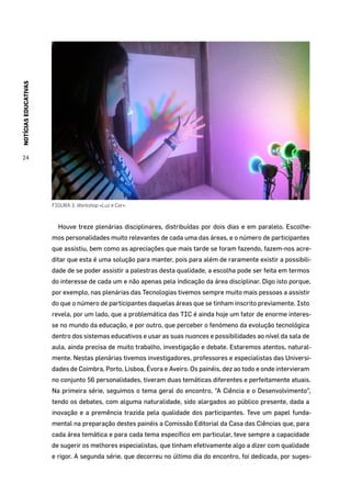 NOTÍCIASEDUCATIVAS
24
FIGURA 3. Workshop «Luz e Cor».
Houve treze plenárias disciplinares, distribuídas por dois dias e em paralelo. Escolhe-
mos personalidades muito relevantes de cada uma das áreas, e o número de participantes
que assistiu, bem como as apreciações que mais tarde se foram fazendo, fazem-nos acre-
ditar que esta é uma solução para manter, pois para além de raramente existir a possibili-
dade de se poder assistir a palestras desta qualidade, a escolha pode ser feita em termos
do interesse de cada um e não apenas pela indicação da área disciplinar. Digo isto porque,
por exemplo, nas plenárias das Tecnologias tivemos sempre muito mais pessoas a assistir
do que o número de participantes daquelas áreas que se tinham inscrito previamente. Isto
revela, por um lado, que a problemática das TIC é ainda hoje um fator de enorme interes-
se no mundo da educação, e por outro, que perceber o fenómeno da evolução tecnológica
dentro dos sistemas educativos e usar as suas nuances e possibilidades ao nível da sala de
aula, ainda precisa de muito trabalho, investigação e debate. Estaremos atentos, natural-
mente. Nestas plenárias tivemos investigadores, professores e especialistas das Universi-
dades de Coimbra, Porto, Lisboa, Évora e Aveiro. Os painéis, dez ao todo e onde intervieram
no conjunto 56 personalidades, tiveram duas temáticas diferentes e perfeitamente atuais.
Na primeira série, seguimos o tema geral do encontro, “A Ciência e o Desenvolvimento”,
tendo os debates, com alguma naturalidade, sido alargados ao público presente, dada a
inovação e a premência trazida pela qualidade dos participantes. Teve um papel funda-
mental na preparação destes painéis a Comissão Editorial da Casa das Ciências que, para
cada área temática e para cada tema específico em particular, teve sempre a capacidade
de sugerir os melhores especialistas, que tinham efetivamente algo a dizer com qualidade
e rigor. A segunda série, que decorreu no último dia do encontro, foi dedicada, por suges-
 