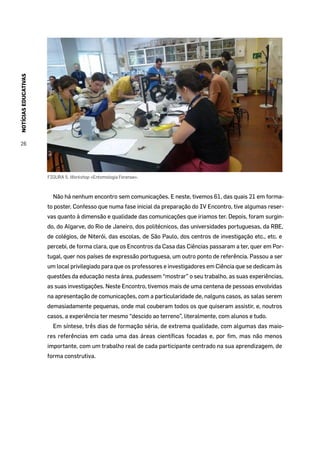 NOTÍCIASEDUCATIVAS
26
FIGURA 5. Workshop «Entomologia Forense».
Não há nenhum encontro sem comunicações. E neste, tivemos 61, das quais 21 em forma-
to poster. Confesso que numa fase inicial da preparação do IV Encontro, tive algumas reser-
vas quanto à dimensão e qualidade das comunicações que iriamos ter. Depois, foram surgin-
do, do Algarve, do Rio de Janeiro, dos politécnicos, das universidades portuguesas, da RBE,
de colégios, de Niterói, das escolas, de São Paulo, dos centros de investigação etc., etc. e
percebi, de forma clara, que os Encontros da Casa das Ciências passaram a ter, quer em Por-
tugal, quer nos países de expressão portuguesa, um outro ponto de referência. Passou a ser
um local privilegiado para que os professores e investigadores em Ciência que se dedicam às
questões da educação nesta área, pudessem “mostrar” o seu trabalho, as suas experiências,
as suas investigações. Neste Encontro, tivemos mais de uma centena de pessoas envolvidas
na apresentação de comunicações, com a particularidade de, nalguns casos, as salas serem
demasiadamente pequenas, onde mal couberam todos os que quiseram assistir, e, noutros
casos, a experiência ter mesmo “descido ao terreno”, literalmente, com alunos e tudo.
Em síntese, três dias de formação séria, de extrema qualidade, com algumas das maio-
res referências em cada uma das áreas científicas focadas e, por fim, mas não menos
importante, com um trabalho real de cada participante centrado na sua aprendizagem, de
forma construtiva.
 