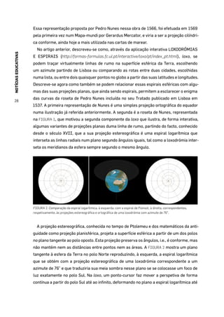 NOTÍCIASEDUCATIVAS
28
Essa representação proposta por Pedro Nunes nessa obra de 1566, foi efetuada em 1569
pela primeira vez num Mapa-mundi por Gerardus Mercator, e viria a ser a projeção cilíndri-
ca conforme, ainda hoje a mais utilizada nas cartas de marear.
No artigo anterior, descreveu-se como, através da aplicação interativa LOXODRÓMIAS
E ESPIRAIS (http://formas-formulas.fc.ul.pt/interactive/loxo/pt/index_pt.html), loxo, se
podem traçar virtualmente linhas de rumo na superfície esférica da Terra, escolhendo
um azimute partindo de Lisboa ou comparando as rotas entre duas cidades, escolhidas
numa lista, ou entre dois quaisquer pontos no globo a partir das suas latitudes e longitudes.
Descreve-se agora como também se podem relacionar essas espirais esféricas com algu-
mas das suas projeções planas, que ainda sendo espirais, permitem a esclarecer o enigma
das curvas da roseta de Pedro Nunes incluída no seu Tratado publicado em Lisboa em
1537. A primeira representação de Nunes é uma simples projeção ortográfica do equador
numa ilustração já referida anteriormente. A segunda é a roseta de Nunes, representada
na FIGURA 1, que motivou a segunda componente da loxo que ilustra, de forma interativa,
algumas variantes de projeções planas duma linha de rumo, partindo do facto, conhecido
desde o século XVII, que a sua projeção estereográfica é uma espiral logarítmica que
interseta as linhas radiais num plano segundo ângulos iguais, tal como a loxodrómia inter-
seta os meridianos da esfera sempre segundo o mesmo ângulo.
FIGURA 2. Comparação da espiral logarítmica, à esquerda, com a espiral de Poinsot, à direita, correspondentes,
respetivamente, às projeções estereográfica e ortográfica de uma loxodrómia com azimute de 76°.
A projeção estereográfica, conhecida no tempo de Ptolemeu e dos matemáticos da anti-
guidade como projeção planisférica, projeta a superfície esférica a partir de um dos polos
no plano tangente ao polo oposto. Esta projeção preserva os ângulos, i.e., é conforme, mas
não mantém nem as distâncias entre pontos nem as áreas. A FIGURA 2 mostra um plano
tangente à esfera da Terra no polo Norte reproduzindo, à esquerda, a espiral logarítmica
que se obtém com a projeção estereográfica de uma loxodrómia correspondente a um
azimute de 76° e que traduziria sua meia sombra nesse plano se se colocasse um foco de
luz exatamente no polo Sul. Na loxo, um ponto-cursor faz mover a perspetiva de forma
contínua a partir do polo Sul até ao infinito, deformando no plano a espiral logarítmica até
 