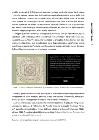NOTÍCIASEDUCATIVAS
29
se obter uma espiral de Poinsot, que está representada no círculo branco da direita na
FIGURA 2 e traduz a meia sombra da loxodrómia quando a luz é paralela ao eixo da Terra. A
espiral de Poinsot corresponde à projeção ortográfica da loxodrómia e mostra a Terra tal
como aparece vista do espaço exterior à medida que o observador se afasta dela. As duas
espirais, apesar de parecidas, correspondem a equações diferentes que se podem obter
uma da outra com a variação contínua de um parâmetro, e o ponto-cursor da loxo permite
deformar a espiral logarítmica numa espiral de Poinsot.
A imagem que ilustra o menu da loxo reproduz uma roseta com que Pedro Nunes, no seu
tratado de 1537, pretendeu ilustrar loxodrómias com azimutes de 45° e 67,5°. Sobre esta
representação, na FIGURA 3 estão representadas as projeções de loxodrómias com espi-
rais intermédias obtidas com a mudança do ponto de perspetiva que transforma a espiral
logarítmica na espiral de Poinsot e permite aproximar essas espirais às curvas da roseta
de Pedro Nunes, iluminando um enigma que perdurava.
» DESCUBRA O FOCO DO ENIGMA DA ROSETA DE PEDRO NUNES
No seu “Tratado em defesam da carta de marear” (Lisboa,
1537), Pedro Nunes desenhou uma bela roseta que
representa a projeção de linhas de rumo num plano, segundo
azimutes de 45º e 67,5º. Este desenho é uma simples vista
esquemática de uma projeção de loxodrómias e é possível
questionar como Nunes a terá imaginado: usar o cursor e
tentar aproximar o desenho ao da Roseta de Pedro Nunes
determinando o ponto de perspetiva C da projeção.
RESPOSTA C = 3.6
FIGURA 3. As espirais sobrepostas sobre os arcos de circunferência da roseta de Pedro Nunes esclarecem o enigma.
De facto, pode ser verificado com a loxo que não existe nenhum ponto de perspetiva que
corresponda aos arcos da roseta de Pedro Nunes, pois também foi verificado, com outros
meios, que estes correspondem a arcos de circunferência justapostos.
A versão interativa da loxo, inicialmente criada em dezembro de 2012, foi integrada, no
ano seguinte dedicado à Matemática do Planeta Terra, na Exposição “Formas e Fórmu-
las”, que esteve em exibição no Museu da Universidade de Lisboa, entre junho de 2012 e
julho de 2016. A atual versão está livremente disponível em http://formas-formulas.fc.ul.
pt/interactive/loxo/pt/index_pt.html.
Consulte a primeira parte do artigo em rce.casadasciencias.org/art/2017/022
 