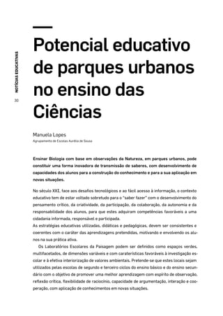 NOTÍCIASEDUCATIVAS
30
Potencial educativo
de parques urbanos
no ensino das
Ciências
Manuela Lopes
Agrupamento de Escolas Aurélia de Sousa
Ensinar Biologia com base em observações da Natureza, em parques urbanos, pode
constituir uma forma inovadora de transmissão de saberes, com desenvolvimento de
capacidades dos alunos para a construção do conhecimento e para a sua aplicação em
novas situações.
No século XXI, face aos desafios tecnológicos e ao fácil acesso à informação, o contexto
educativo tem de estar voltado sobretudo para o “saber fazer” com o desenvolvimento do
pensamento crítico, da criatividade, da participação, da colaboração, da autonomia e da
responsabilidade dos alunos, para que estes adquiram competências favoráveis a uma
cidadania informada, responsável e participada.
As estratégias educativas utilizadas, didáticas e pedagógicas, devem ser consistentes e
coerentes com o caráter das aprendizagens pretendidas, motivando e envolvendo os alu-
nos na sua prática ativa.
Os Laboratórios Escolares da Paisagem podem ser definidos como espaços verdes,
multifacetados, de dimensões variáveis e com caraterísticas favoráveis à investigação es-
colar e à efetiva interiorização de valores ambientais. Pretende-se que estes locais sejam
utilizados pelas escolas de segundo e terceiro ciclos do ensino básico e do ensino secun-
dário com o objetivo de promover uma melhor aprendizagem com espírito de observação,
reflexão crítica, flexibilidade de raciocínio, capacidade de argumentação, interação e coo-
peração, com aplicação de conhecimentos em novas situações.
 