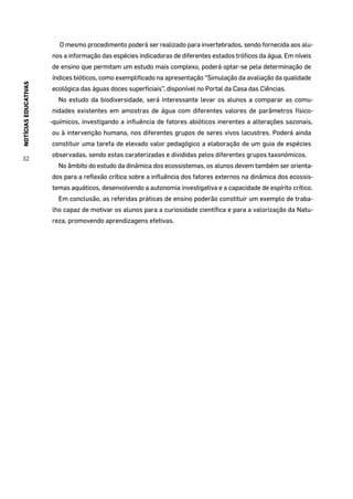 NOTÍCIASEDUCATIVAS
32
O mesmo procedimento poderá ser realizado para invertebrados, sendo fornecida aos alu-
nos a informação das espécies indicadoras de diferentes estados tróficos da água. Em níveis
de ensino que permitam um estudo mais complexo, poderá optar-se pela determinação de
índices bióticos, como exemplificado na apresentação “Simulação da avaliação da qualidade
ecológica das águas doces superficiais”, disponível no Portal da Casa das Ciências.
No estudo da biodiversidade, será interessante levar os alunos a comparar as comu-
nidades existentes em amostras de água com diferentes valores de parâmetros físico-
-químicos, investigando a influência de fatores abióticos inerentes a alterações sazonais,
ou à intervenção humana, nos diferentes grupos de seres vivos lacustres. Poderá ainda
constituir uma tarefa de elevado valor pedagógico a elaboração de um guia de espécies
observadas, sendo estas caraterizadas e divididas pelos diferentes grupos taxonómicos.
No âmbito do estudo da dinâmica dos ecossistemas, os alunos devem também ser orienta-
dos para a reflexão crítica sobre a influência dos fatores externos na dinâmica dos ecossis-
temas aquáticos, desenvolvendo a autonomia investigativa e a capacidade de espírito crítico.
Em conclusão, as referidas práticas de ensino poderão constituir um exemplo de traba-
lho capaz de motivar os alunos para a curiosidade científica e para a valorização da Natu-
reza, promovendo aprendizagens efetivas.
 