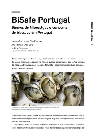 PROJECTODESUCESSO
33
BiSafe Portugal
Blooms de Microalgas e consumo
de bivalves em Portugal
Helena Barracosa, Yan Kobozev,
Ana Fornea, Inês Silva
e Alice Silvestre
Agrupamento de Escolas João de Deus, Faro
Certas microalgas produzem compostos bioativos – as biotoxinas marinhas - capazes
de causar intoxicações agudas no Homem quando concentrados por certos animais.
Os moluscos bivalves podem exercer esta função e podem ser responsáveis por danos
graves na saúde humana.
FIGURA 1. As ostras são um dos exemplos de bivalves capazes de concentrar
biotoxinas marinhas provenientes de microalgas.
O tema central do projeto BiSafe Portugal está relacionado com este problema ou seja as
biotoxinas marinhas produzidas por microalgas e as graves consequências do consumo de
bivalves contaminados.
A ingestão de moluscos bivalves portadores de biotoxinas e as consequências ao nível da
saúde do consumidor leva à publicação de avisos de interdição de apanha/comercialização por
 