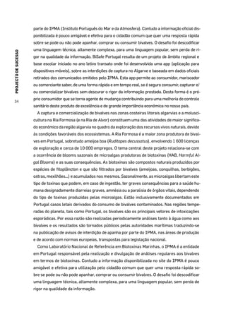 PROJECTODESUCESSO
34
parte do IPMA (Instituto Português do Mar e da Atmosfera). Contudo a informação oficial dis-
ponibilizada é pouco amigável e efetiva para o cidadão comum que quer uma resposta rápida
sobre se pode ou não pode apanhar, comprar ou consumir bivalves. O desafio foi descodificar
uma linguagem técnica, altamente complexa, para uma linguagem popular, sem perda de ri-
gor na qualidade da informação. BiSafe Portugal resulta de um projeto de âmbito regional e
base escolar iniciado no ano letivo transato onde foi desenvolvida uma app (aplicação para
dispositivos móveis), sobre as interdições de captura no Algarve e baseada em dados oficiais
retirados dos comunicados emitidos pelo IPMA. Esta app permite ao consumidor, mariscador
ou comerciante saber, de uma forma rápida e em tempo real, se é seguro consumir, capturar e/
ou comercializar bivalves sem descurar o rigor da informação prestada. Desta forma é o pró-
prio consumidor que se torna agente de mudança contribuindo para uma melhoria do controlo
sanitário deste produto de excelência e de grande importância económica no nosso país.
A captura e comercialização de bivalves nas zonas costeiras litorais algarvias e a molusci-
cultura na Ria Formosa (e na Ria de Alvor) constituem uma das atividades de maior significa-
do económico da região algarvia no quadro da exploração dos recursos vivos naturais, devido
às condições favoráveis dos ecossistemas. A Ria Formosa é a maior zona produtora de bival-
ves em Portugal, sobretudo ameijoa boa (Ruditapes decussatus), envolvendo 1 600 licenças
de exploração e cerca de 10 000 empregos. O tema central deste projeto relaciona-se com
a ocorrência de blooms sazonais de microalgas produtoras de biotoxinas (HAB, Harmful Al-
gal Blooms) e as suas consequências. As biotoxinas são compostos naturais produzidos por
espécies de fitoplâncton e que são filtrados por bivalves (ameijoas, conquilhas, berbigões,
ostras, mexilhões...) e acumulados nos mesmos. Sazonalmente, as microalgas libertam este
tipo de toxinas que podem, em caso de ingestão, ter graves consequências para a saúde hu-
mana designadamente diarreias graves, amnésia ou a paralisia de órgãos vitais, dependendo
do tipo de toxinas produzidas pelas microalgas. Estão inclusivamente documentados em
Portugal casos letais derivados do consumo de bivalves contaminados. Nas regiões tempe-
radas do planeta, tais como Portugal, os bivalves são os principais vetores de intoxicações
esporádicas. Por essa razão são realizadas periodicamente análises tanto à água como aos
bivalves e os resultados são tornados públicos pelas autoridades marítimas traduzindo-se
na publicação de avisos de interdição de apanha por parte do IPMA, nas áreas de produção
e de acordo com normas europeias, transpostas para legislação nacional.
Como Laboratório Nacional de Referência em Biotoxinas Marinhas, o IPMA é a entidade
em Portugal responsável pela realização e divulgação de análises regulares aos bivalves
em termos de biotoxinas. Contudo a informação disponibilizada no site do IPMA é pouco
amigável e efetiva para utilização pelo cidadão comum que quer uma resposta rápida so-
bre se pode ou não pode apanhar, comprar ou consumir bivalves. O desafio foi descodificar
uma linguagem técnica, altamente complexa, para uma linguagem popular, sem perda de
rigor na qualidade da informação.
 
