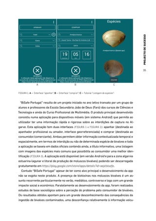 PROJECTODESUCESSO
35
A CB
FIGURA 1. A — Interface “apanhar“; B — Interface “comprar“; C — Tutorial “Listagem de espécies“.
“BiSafe Portugal” resulta de um projeto iniciado no ano letivo transato por um grupo de
alunos e professores da Escola Secundária João de Deus (Faro) dos cursos de Ciências e
Tecnologia e ainda do Curso Profissional de Multimédia. O produto principal desenvolvido
consistiu numa aplicação para dispositivos móveis (em sistema Android) que permite ao
utilizador ter uma informação rápida e rigorosa sobre as interdições de captura no Al-
garve. Esta aplicação tem duas interfaces (FIGURA 1 e FIGURA 2): apanhar (destinada ao
apanhador profissional ou amador, interface georreferenciada) e comprar (destinada ao
consumidor/comerciante). Ambas permitem obter informação contextualizada temporal e
espacialmente, em termos de interdição ou não de determinada espécie de bivalves e toda
a aplicação se baseia em dados oficiais contendo ainda, a título informativo, uma listagem
com imagens das espécies mais comuns que possibilita ao consumidor uma melhor iden-
tificação (FIGURA 3). A aplicação está disponível (em versão Android e para a zona algarvia
estuarina-lagunar e litoral de produção de moluscos bivalves) podendo ser descarregada
gratuitamente em https://play.google.com/store/apps/details?id=aejd.bisafe.
Contudo “BiSafe Portugal” apesar de ter como alvo principal o desenvolvimento da app
não se esgota neste produto. A presença de biotoxinas nos moluscos bivalves é um as-
sunto recorrente particularmente no verão, mediático, controverso e logo com um grande
impacte social e económico. Paralelamente ao desenvolvimento da app, foram realizados
estudos de base sociológica sobre a perceção do problema pelo consumidor de bivalves.
Os resultados obtidos apontam para um grande desconhecimento das consequências da
ingestão de bivalves contaminados, uma desconfiança relativamente à informação veicu-
 