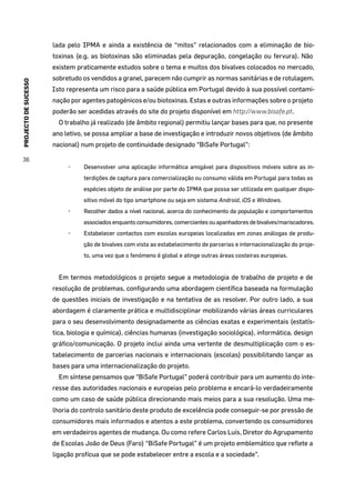 PROJECTODESUCESSO
36
lada pelo IPMA e ainda a existência de “mitos” relacionados com a eliminação de bio-
toxinas (e.g. as biotoxinas são eliminadas pela depuração, congelação ou fervura). Não
existem praticamente estudos sobre o tema e muitos dos bivalves colocados no mercado,
sobretudo os vendidos a granel, parecem não cumprir as normas sanitárias e de rotulagem.
Isto representa um risco para a saúde pública em Portugal devido à sua possível contami-
nação por agentes patogénicos e/ou biotoxinas. Estas e outras informações sobre o projeto
poderão ser acedidas através do site do projeto disponível em http://www.bisafe.pt.
O trabalho já realizado (de âmbito regional) permitiu lançar bases para que, no presente
ano letivo, se possa ampliar a base de investigação e introduzir novos objetivos (de âmbito
nacional) num projeto de continuidade designado “BiSafe Portugal”:
•	 Desenvolver uma aplicação informática amigável para dispositivos móveis sobre as in-
terdições de captura para comercialização ou consumo válida em Portugal para todas as
espécies objeto de análise por parte do IPMA que possa ser utilizada em qualquer dispo-
sitivo móvel do tipo smartphone ou seja em sistema Android, iOS e Windows.
•	 Recolher dados a nível nacional, acerca do conhecimento da população e comportamentos
associados enquanto consumidores, comerciantes ou apanhadores de bivalves/mariscadores.
•	 Estabelecer contactos com escolas europeias localizadas em zonas análogas de produ-
ção de bivalves com vista ao estabelecimento de parcerias e internacionalização do proje-
to, uma vez que o fenómeno é global e atinge outras áreas costeiras europeias.
Em termos metodológicos o projeto segue a metodologia de trabalho de projeto e de
resolução de problemas, configurando uma abordagem científica baseada na formulação
de questões iniciais de investigação e na tentativa de as resolver. Por outro lado, a sua
abordagem é claramente prática e multidisciplinar mobilizando várias áreas curriculares
para o seu desenvolvimento designadamente as ciências exatas e experimentais (estatís-
tica, biologia e química), ciências humanas (investigação sociológica), informática, design
gráfico/comunicação. O projeto inclui ainda uma vertente de desmultiplicação com o es-
tabelecimento de parcerias nacionais e internacionais (escolas) possibilitando lançar as
bases para uma internacionalização do projeto.
Em síntese pensamos que “BiSafe Portugal” poderá contribuir para um aumento do inte-
resse das autoridades nacionais e europeias pelo problema e encará-lo verdadeiramente
como um caso de saúde pública direcionando mais meios para a sua resolução. Uma me-
lhoria do controlo sanitário deste produto de excelência pode conseguir-se por pressão de
consumidores mais informados e atentos a este problema, convertendo os consumidores
em verdadeiros agentes de mudança. Ou como refere Carlos Luís, Diretor do Agrupamento
de Escolas João de Deus (Faro) “BiSafe Portugal” é um projeto emblemático que reflete a
ligação profícua que se pode estabelecer entre a escola e a sociedade”.
 