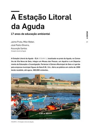 AVISITAR
37
A Estação Litoral
da Aguda
17 anos de educação ambiental
Jaime Prata, Mike Weber,
José Pedro Oliveira,
Assunção Santos
Estação Litoral da Aguda
A Estação Litoral da Aguda - ELA (FIGURA 1), localizada na praia da Aguda, no Conce-
lho de Vila Nova de Gaia, integra um Museu das Pescas, um Aquário e um Departa-
mento de Educação e Investigação. Pertence à Câmara Municipal de Gaia e é gerida
pela empresa municipal Águas de Gaia E.M., S.A.. Abriu ao público em Julho de 1999
tendo recebido, até agora, 380.000 visitantes.
FIGURA 1. A Estação Litoral da Aguda.
 