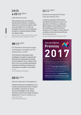 AGENDA
2
14/09
a 22/10 (2017)
Laboratório de cores
Esta exposição conta com elementos
interativos para estimular os visitantes a
explorarem os extremos do espetro visível
da sua perceção de cor. As obras são
instalações onde a cor será a protagonista
principal e os visitantes poderão interagir
com algumas delas.
MUSEU NACIONAL DE HISTÓRIA NATURAL E CIÊNCIA, LISBOA
WWW.MUSEUS.ULISBOA.PT/LABORATORIO-DE-CORES
06/10 (2017)
III Seminário internacional sobre
investigação e inovação com TIC:
práticas para o ensino
O III Seminário Internacional sobre
investigação e inovação é organizado pelo
Departamento de Educação e Psicologia
da Universidade de Trás-os- Montes e Alto
Douro e tem como principais destinatários
educadores de infância e professores do
ensino básico, secundário e universitário.
VILA REAL
SINTTIC.WORDPRESS.COM/PROGRAMA/
29/09 (2017)
Noite Europeia dos Investigadores
A Noite Europeia dos Investigadores é uma
iniciativa que pretende aproximar a Ciência
dos cidadãos, e apresenta um diverso
número de atividades em três cidades
diferentes: Lisboa, Porto e Braga. Consulte o
programa em noitedosinvestigadores.org.
LISBOA, PORTO E BRAGA
NOITEDOSINVESTIGADORES.ORG/
11/12 (2017)
Sessão de entrega dos Prémios
Casa das Ciências 2017
A sessão de entrega dos Prémios Casa
das Ciências 2017 decorrerá no dia 11 de
dezembro às 14:30 horas, na Galeria da
Biodiversidade da Universidade do Porto.
São candidatos ao prémio 18 recursos
educativos e 203 imagens. Conheça todos os
candidatos no portal da Casa das Ciências
em casadasciencias.org.
GALERIA DA BIODIVERSIDADE, UNIVERSIDADE DO PORTO
Casa das Ciências
Prémios
2017A Casa das Ciências vai premiar os melhores recursos educa-
tivos e imagens submetidos ao portal durante o ano de 2016.
Temos o prazer de o / a convidar a estar presente na sessão
de entrega dos Prémios Casa das Ciências 2017, onde
serão conhecidos os vencedores. A sessão decorrerá no dia
11 de dezembro às 14:30 horas, na Galeria da Biodiversidade
da Universidade do Porto, à Rua do Campo Alegre.
Conheça todos os candidatos em casadasciencias.org.
Submeta-nos os seus recursos educativos e imagens
até 31 de dezembro e candidate-se ao prémio do próximo ano.
2
AGENDA
 