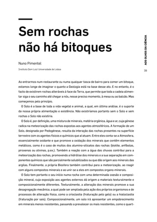 AOSOLHOSDACIÊNCIA
39
Sem rochas
não há bitoques
Nuno Pimentel
Instituto Dom Luiz/ Universidade de Lisboa
Ao entrarmos num restaurante ou numa qualquer tasca de bairro para comer um bitoque,
estamos longe de imaginar o quanto a Geologia está na base desse ato. E no entanto, é o
facto de existirem rochas alteráveis à face da Terra, que permite que toda a cadeia alimen-
tar siga o seu caminho até chegar a nós, nesse preciso momento, à mesa ou ao balcão. Mas
começemos pelo princípio.
O Solo é a base de toda a vida vegetal e animal, a qual, em última análise, é o suporte
da nossa própria alimentação e existência. Não existiríamos portanto sem o Solo e sem
rochas o Solo não existiria.
O Solo é, por definição, uma mistura de minerais, matéria orgânica, água e ar, cuja génese
radica na meteorização das rochas expostas aos agentes atmosféricos. A formação de um
Solo, designada por Pedogénese, resulta da interação das rochas presentes na superfície
terrestre com os agentes físicos e químicos que aí atuam. Entre eles conta-se a Atmosfera,
essencialmente oxidante e que promove a oxidação dos minerais que contêm elementos
metálicos, como é o caso de muitos dos alumino-silicatos das rochas (biotite, anfíbolas,
piroxenas ou olivinas, p.ex.). Também a reação com a água das chuvas contribui para a
meteorização das rochas, promovendo a hidrólise dos minerais e a sua separação em com-
ponentes químicos que são parcialmente solubilizados ou que dão origem aos minerais das
argilas. Finalmente, a própria Biosfera também contribui para a meteorização, ao reagir
com alguns compostos minerais e ao unir-se a eles em compostos organo-minerais.
O Solo tem portanto o seu início numa rocha com uma determinada coesão e composi-
ção mineral, cuja exposição aos agentes externos dá origem a materiais texturalmente e
composicionalmente diferentes. Texturalmente, a alteração dos minerais promove a sua
desagregação mecânica, a qual pode ser ampliada pela ação dos próprios organismos e de
processos de alteração física, como a crioclastia (fraturação pelo gelo) ou a hialoclastia
(fraturação por sais). Composicionalmente, um solo irá apresentar um empobrecimento
em minerais menos resistentes, passando a prevalecer os mais resistentes, como o quart-
 