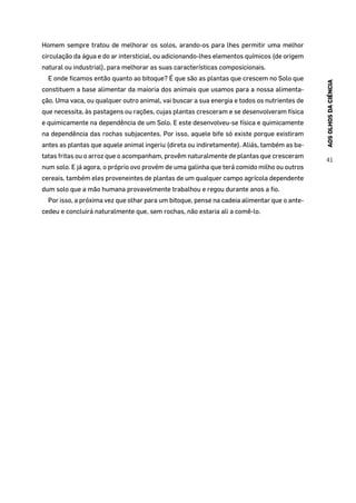 AOSOLHOSDACIÊNCIA
41
Homem sempre tratou de melhorar os solos, arando-os para lhes permitir uma melhor
circulação da água e do ar intersticial, ou adicionando-lhes elementos químicos (de origem
natural ou industrial), para melhorar as suas características composicionais.
E onde ficamos então quanto ao bitoque? É que são as plantas que crescem no Solo que
constituem a base alimentar da maioria dos animais que usamos para a nossa alimenta-
ção. Uma vaca, ou qualquer outro animal, vai buscar a sua energia e todos os nutrientes de
que necessita, às pastagens ou rações, cujas plantas cresceram e se desenvolveram física
e quimicamente na dependência de um Solo. E este desenvolveu-se física e quimicamente
na dependência das rochas subjacentes. Por isso, aquele bife só existe porque existiram
antes as plantas que aquele animal ingeriu (direta ou indiretamente). Aliás, também as ba-
tatas fritas ou o arroz que o acompanham, provêm naturalmente de plantas que cresceram
num solo. E já agora, o próprio ovo provém de uma galinha que terá comido milho ou outros
cereais, também eles proveneintes de plantas de um qualquer campo agrícola dependente
dum solo que a mão humana provavelmente trabalhou e regou durante anos a fio.
Por isso, a próxima vez que olhar para um bitoque, pense na cadeia alimentar que o ante-
cedeu e concluirá naturalmente que, sem rochas, não estaria ali a comê-lo.
 