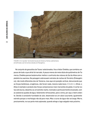 AOSOLHOSDACIÊNCIA
46
FIGURA 3. As “paredes” da Grande Cascata de Tamerza. Rochas sedimentares
estratificadas sub-horizontais datadas do Paleogénico.
No conjunto de geossítios de Tozeur selecionados, fica a faltar Chebika, que combina um
pouco de tudo o que atrás foi narrado. A pouco menos de meia-dúzia de quilómetros de Ta-
merza, Chebika parece testemunhar melhor o confronto dos relevos do Sul do Atlas com a
plataforma saariana. Na paisagem sobressaem estratos de rochas do Terciário (Paleogéni-
co), não muito diferentes dos de Tamerza, mas aqui em posição vertical, denunciando que
as forças tectónicas, orogénicas, não foram nada, mesmo nada leves (FIGURA 4). Afinal, o
Atlas é exemplo e produto das forças compressivas mais marcantes do globo. A cortar es-
tas estruturas, desenha-se um estreito riacho, inclinado e particularmente encaixado, com
as sedutoras quedas de água, fatalmente refrescantes, pois o clima, por aqui, é bem arden-
te. Devido à constante humidade do solo, desenvolve-se um oásis luxuriante, igualmente
estreito porque a morfologia não dá para mais. Mas o curso de água não vai longe. Morre,
precisamente, na sua parte mais aplanada, quando atinge o lago salgado mais próximo.
 
