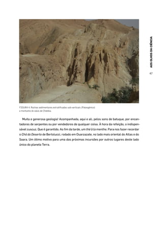 AOSOLHOSDACIÊNCIA
47
FIGURA 4. Rochas sedimentares estratificadas sub-verticais (Paleogénico)
a montante do oásis de Chebika.
Muita e generosa geologia! Acompanhada, aqui e ali, pelos sons de batuque, por encan-
tadores de serpentes ou por vendedores de qualquer coisa. À hora da refeição, o indispen-
sável cuscuz. Que é garantido. Ao fim da tarde, um thé à la menthe. Para nos fazer recordar
o Chá do Deserto de Bertolucci, rodado em Ouarzazate, no lado mais oriental do Atlas e do
Saara. Um ótimo motivo para uma das próximas incursões por outros lugares deste lado
único do planeta Terra.
 