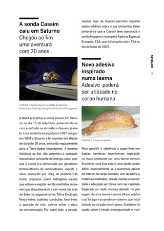 NOTÍCIAS
3
A sonda Cassini
caiu em Saturno
Chegou ao fim
uma aventura
com 20 anos
FIGURA 1. Sonda Cassini na órbita de Saturno
(fonte:https://www.jpl.nasa.gov/missions/cassini-huygens/).
A NASA precipitou a sonda Cassini em Satur-
no no dia 15 de setembro, pulverizando-se
com a entrada na atmosfera daquele plane-
ta. Esta sonda fora lançada em 1997, chegou
em 2004 a Saturno e foi mantida em ativida-
de durante 20 anos, enviando regularmente
para a Terra dados importantes. A enorme
distância ao Sol, não permitiria a captação
fotovoltaica suficiente de energia solar pelo
que a sonda era alimentada por geradores
termoelétricos de radioisótopos, usando o
calor produzido por 33kg de plutónio-238.
Como propulsor, usava hidrogénio líquido,
que estava a esgotar-se. Os cientistas recea-
vam que ela pudesse vir a cair numa das luas
de Saturno, especialmente, Titã e Encélado.
Tendo estes satélites condições favoráveis
à aparição de vida, quis-se evitar o risco
de contaminação. Por outro lado, a missão
suicida final da Cassini permitiu recolher
dados inéditos sobre a sua atmosfera. Deve
lembrar-se que a Cassini teve associada a
sonda Huygens criada pela Agência Espacial
Europeia, ESA, que foi lançada sobre Titã no
dia de Natal de 2004.
Novo adesivo
inspirado
numa lesma
Adesivo poderá
ser utilizado no
corpo humano
FIGURA 1. O muco da lesma.
Para garantir a aderência a superfícies mo-
lhadas, cientistas encontraram inspiração
no muco produzido por uma lesma comum.
Encontrar uma boa cola é uma tarefa muito
difícil, especialmente se a queremos aplicar
no interior do corpo humano. Tem de aderir a
materiais molhados, tem de manter a elastici-
dade e não pode ser tóxica nem ser rejeitada.
Inspirado no rasto mucoso deixado na pas-
sagem de uma lesma comum (Arion subfus-
cus) foi agora proposto um adesivo que foi já
testado no coração de um porco. O adesivo foi
usado sobre o tecido ensanguentado e man-
 