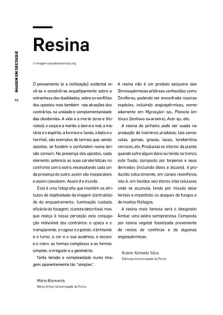 IMAGEMEMDESTAQUE
48
Resina
in imagem.casadasciencias.org
O pensamento (e a civilização) ocidental re-
vê-se e constrói-se arquetipamente sobre a
estranheza das dualidades, sobre os conflitos
dos opostos mas também nas atrações dos
contrários, na unidade e complementaridade
das dicotomias. A vida e a morte (eros e tha-
natos), o corpo e a mente, o bem e o mal, a ma-
téria e o espírito, a forma e o fundo, o belo e o
horrível, são exemplos de termos que, sendo
opostos, se fundem e confundem numa ten-
são comum. Na presença dos opostos, cada
elemento potencia as suas caraterísticas no
confronto com o outro, necessitando cada um
da presença do outro: assim são inseparáveis
e assim coexistem. Assim é o mundo.
Esta é uma fotografia que mantém os atri-
butos de objetividade da imagem (centralida-
de do enquadramento, iluminação cuidada,
eficácia da focagem, clareza descritiva) mas
que realça à nossa perceção esta conjuga-
ção indivisível dos contrários: o opaco e o
transparente, o rugoso e o polido, o brilhante
e o turvo, a cor e a sua ausência, o escuro
e o claro, as formas complexas e as formas
simples, o irregular e a geometria.
Tanta tensão e complexidade numa ima-
gem aparentemente tão “simples”.
Mário Bismarck
Belas Artes/ Universidade do Porto
A resina não é um produto exclusivo das
Gimnospérmicas arbóreas conhecidas como
Coníferas, podendo ser encontrada noutras
espécies, incluindo angiospérmicas, nome-
adamente em Myroxylon sp., Pistacia len-
tiscus (lentisco ou aroeira), Acer sp., etc.
A resina do pinheiro pode ser usada na
produção de inúmeros produtos, tais como:
colas, gomas, graxas, lacas, terebentina,
vernizes, etc. Produzida no interior da planta
quando sofre algum dano ou ferida no tronco,
este fluido, composto por terpenos e seus
derivados (incluindo óleos e álcoois), é pro-
duzido naturalmente, em canais resiníferos,
isto é, em tecidos secretores intercelulares
onde se acumula, tendo por missão selar
feridas e impedindo os ataques de fungos e
de insetos fitófagos.
A resina mais famosa será o designado
Âmbar, uma pedra semipreciosa. Composta
por resina vegetal fossilizada proveniente
de restos de coníferas e de algumas
angiospérmicas.
Rubim Almeida Silva
Ciências/ Universidade do Porto
 