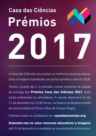 Casa das Ciências
Prémios
2017A Casa das Ciências vai premiar os melhores recursos educa-
tivos e imagens submetidos ao portal durante o ano de 2016.
Temos o prazer de o / a convidar a estar presente na sessão
de entrega dos Prémios Casa das Ciências 2017, onde
serão conhecidos os vencedores. A sessão decorrerá no dia
11 de dezembro às 14:30 horas, na Galeria da Biodiversidade
da Universidade do Porto, à Rua do Campo Alegre.
Conheça todos os candidatos em casadasciencias.org.
Submeta-nos os seus recursos educativos e imagens
até 31 de dezembro e candidate-se ao prémio do próximo ano.
 
