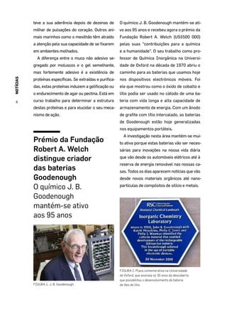 NOTÍCIAS
4
teve a sua aderência depois de dezenas de
milhar de pulsações do coração. Outros ani-
mais marinhos como o mexilhão têm atraído
a atenção pela sua capacidade de se fixarem
em ambientes molhados.
A diferença entre o muco não adesivo se-
gregado por moluscos e o gel semelhante,
mas fortemente adesivo é a existência de
proteínas específicas. Se extraídas e purifica-
das, estas proteínas induzem a gelificação ou
o endurecimento de agar ou pectina. Está em
curso trabalho para determinar a estrutura
destas proteínas e para elucidar o seu meca-
nismo de ação.
Prémio da Fundação
Robert A. Welch
distingue criador
das baterias
Goodenough
O químico J. B.
Goodenough
mantém-se ativo
aos 95 anos
FIGURA 1. J. B. Goodenough.
O químico J. B. Goodenough mantém-se ati-
vo aos 95 anos e recebeu agora o prémio da
Fundação Robert A. Welch (US$500 000)
pelas suas “contribuições para a química
e a humanidade”. O seu trabalho como pro-
fessor de Química Inorgânica na Universi-
dade de Oxford na década de 1970 abriu o
caminho para as baterias que usamos hoje
nos dispositivos electrónicos móveis. Foi
ele que mostrou como o óxido de cobalto e
lítio podia ser usado no cátodo de uma ba-
teria com vida longa e alta capacidade de
armazenamento de energia. Com um ânodo
de grafite com lítio intercalado, as baterias
de Goodenough estão hoje generalizadas
nos equipamentos portáteis.
A investigação nesta área mantém-se mui-
to ativa porque estas baterias vão ser neces-
sárias para inovações na nossa vida diária
que vão desde os automóveis elétricos até à
reserva de energia renovável nas nossas ca-
sas. Todos os dias aparecem notícias que vão
desde novos materiais orgânicos até nano-
partículas de compósitos de silício e metais.
FIGURA 2. Placa comemorativa na Universidade
de Oxford, que assinala os 30 anos da descoberta
que possibilitou o desenvolvimento da bateria
de iões de lítio.
 