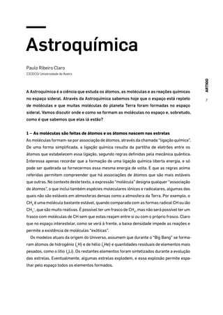 ARTIGO
7
Astroquímica
Paulo Ribeiro Claro
CICECO/ Universidade de Aveiro
A Astroquímica é a ciência que estuda os átomos, as moléculas e as reações químicas
no espaço sideral. Através da Astroquímica sabemos hoje que o espaço está repleto
de moléculas e que muitas moléculas do planeta Terra foram formadas no espaço
sideral. Vamos discutir onde e como se formam as moléculas no espaço e, sobretudo,
como é que sabemos que elas lá estão?
1 – As moléculas são feitas de átomos e os átomos nascem nas estrelas
As moléculas formam-se por associação de átomos, através da chamada “ligação química”.
De uma forma simplificada, a ligação química resulta da partilha de eletrões entre os
átomos que estabelecem essa ligação, segundo regras definidas pela mecânica quântica.
Interessa apenas recordar que a formação de uma ligação química liberta energia, e só
pode ser quebrada se fornecermos essa mesma energia de volta. E que as regras acima
referidas permitem compreender que há associações de átomos que são mais estáveis
que outras. No contexto deste texto, a expressão “molécula” designa qualquer “associação
de átomos”, o que inclui também espécies moleculares iónicas e radicalares, algumas das
quais não são estáveis em atmosferas densas como a atmosfera da Terra. Por exemplo, o
CH4
é uma molécula bastante estável, quando comparada com as formas radical CH ou ião
CH3
+
, que são muito reativas. É possível ter um frasco de CH4
, mas não será possível ter um
frasco com moléculas de CH sem que estas reajam entre si ou com o próprio frasco. Claro
que no espaço interestelar, como se verá à frente, a baixa densidade impede as reações e
permite a existência de moléculas “exóticas”.
Os modelos atuais da origem do Universo, assumem que durante o “Big Bang” se forma-
ram átomos de hidrogénio (1
H) e de hélio (2
He) e quantidades residuais de elementos mais
pesados, como o lítio (3
Li). Os restantes elementos foram sintetizados durante a evolução
das estrelas. Eventualmente, algumas estrelas explodem, e essa explosão permite espa-
lhar pelo espaço todos os elementos formados.
 