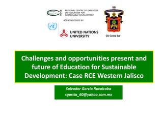 Challenges and opportunities present and
future of Education for Sustainable
Development: Case RCE Western Jalisco
Salvador García Ruvalcaba
sgarcia_60@yahoo.com.mx
 