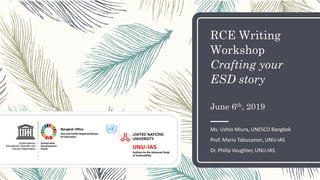RCE Writing
Workshop
Crafting your
ESD story
June 6th, 2019
Ms. Ushio Miura, UNESCO Bangkok
Prof. Mario Tabucanon, UNU-IAS
Dr. Philip Vaughter, UNU-IAS
 