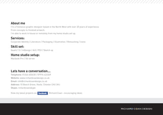 About me
I’m a freelance graphic designer based in the North West with over 20 years of experience.
From concepts to finished artwork.
I’m able to work in house or remotely from my home studio set up.

Services:
Corporate Identity / Literature / Packaging / Illustration / Retouching / Icons

Skill set:
Quark 7.5 / InDesign / Ai3 / PS3 / Sketch up

Home studio setup:
Macbook Pro / G4 server




Lets have a conversation...
Telephone: 01244 403430 / 07976 422269
Website: www.richardcoandesign.co.uk
Email: info@richardcoandesign.co.uk
Address: 10 Beech Grove, Hoole, Chester CH2 3HJ
Skype: richardcoanskype

View my latest projects on              Richard Coan - encouraging ideas
 