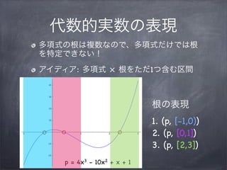 代数的実数の表現
多項式の根は複数なので、多項式だけでは根
を特定できない！
アイディア: 多項式 × 根をただ1つ含む区間
p = 4x3 - 10x2 + x + 1
根の表現
1. (p, [-1,0))
2. (p, [0,1])
3. (p, [2,3])
 