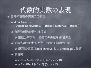 代数的実数の表現
自分の現在の実装での表現
data AReal =
AReal (UPolynomial Rational) (Interval Rational)
有理数係数の最小多項式
因数分解済み・最高次の係数を1に正規化
その多項式の...