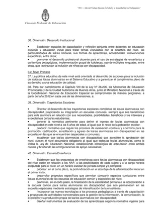 “2011 – Año del Trabajo Decente, la Salud y la Seguridad de los Trabajadores”
Consejo Federal de Educación
36. Dimensión: Desarrollo Institucional
• Establecer espacios de capacitación y reflexión conjunta entre docentes de educación
especial y educación inicial para tratar temas vinculados con la didáctica del nivel, las
particularidades de los/as niños/as, sus formas de aprendizaje, accesibilidad, intervenciones
específicas, entre otros;
• promover el desarrollo profesional docente para el uso de estrategias de enseñanza y
contenidos pedagógicos, implementación grupal de ludotecas, uso de múltiples lenguajes, entre
otras, que favorezcan la inclusión de niños/as con discapacidad.
3.2. Nivel Primario
37. La política educativa de este nivel está orientada al desarrollo de acciones para la inclusión
de todos/as los/as alumnos/as en el Sistema Educativo y a garantizar el cumplimiento pleno de
su derecho a una educación de calidad.
38. Para dar cumplimiento al Capítulo VIII de la Ley Nº 26.206, los Ministerios de Educación
Provinciales y de la Ciudad Autónoma de Buenos Aires, junto al Ministerio Nacional a través de
la Coordinación Nacional de Educación Especial se comprometen de manera progresiva, a
partir del año 2012 en cada una de las dimensiones, a:
39. Dimensión: Trayectorias Escolares
• Orientar el desarrollo de las trayectorias escolares completas de los/as alumnos/as con
discapacidad, propiciando su integración en escuelas comunes, siempre que sea beneficioso
para el/la alumno/a en relación con sus necesidades, posibilidades, beneficios y los intereses y
expectativas de los/as estudiantes;
• generar la normativa pertinente para definir el ingreso de los/as alumnos/as con
discapacidad en este nivel a los 6 años de edad, al igual que el resto de la población escolar;
• producir normativa que regule los procesos de evaluación continua y a término para la
promoción, certificación, acreditación y egreso de los/as alumnos/as con discapacidad en las
escuelas en las que se encuentren (especiales o comunes);
• establecer que los/as alumnos/as con discapacidad que acrediten la aprobación del
nivel, cursen el nivel secundario obligatorio al igual que todos/as los/as alumnos/as, como lo
indica la Ley de Educación Nacional, estableciendo estrategias de articulación entre ambos
niveles y brindando las configuraciones de apoyo necesarias;
40. Dimensión: Escuela/Enseñanza
• Establecer que las propuestas de enseñanza para los/as alumnos/as con discapacidad
del nivel estén en relación a los NAP, a las posibilidades de cada sujeto y a la carga horaria
estipulada para el nivel, en un horario escolar de jornada simple y/o completa;
• priorizar, en el corto plazo, la profundización en el abordaje de la alfabetización inicial en
el primer ciclo;
• desarrollar proyectos específicos que permitan compartir espacios curriculares entre
los/as alumnos/as de las escuelas de educación común y especiales del nivel;
• promover, en el corto plazo, la finalización de la escolaridad primaria o la incorporación a
la escuela común para los/as alumnos/as sin discapacidad que aún permanecen en las
escuelas especiales mediante estrategias de intensificación de la enseñanza;
• incorporar las nuevas tecnologías a los procesos pedagógicos a través de capacitación
y propuestas de actividades transversales para la gestión de la información, la comunicación, la
expresión y la producción propia de las/los alumnas/os con discapacidad;
• diseñar instrumentos de evaluación de los aprendizajes según la normativa vigente para
 