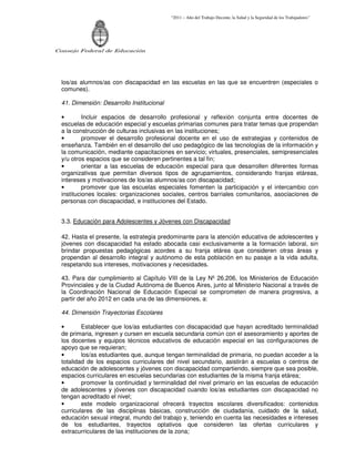 “2011 – Año del Trabajo Decente, la Salud y la Seguridad de los Trabajadores”
Consejo Federal de Educación
los/as alumnos/as con discapacidad en las escuelas en las que se encuentren (especiales o
comunes).
41. Dimensión: Desarrollo Institucional
• Incluir espacios de desarrollo profesional y reflexión conjunta entre docentes de
escuelas de educación especial y escuelas primarias comunes para tratar temas que propendan
a la construcción de culturas inclusivas en las instituciones;
• promover el desarrollo profesional docente en el uso de estrategias y contenidos de
enseñanza. También en el desarrollo del uso pedagógico de las tecnologías de la información y
la comunicación, mediante capacitaciones en servicio; virtuales, presenciales, semipresenciales
y/u otros espacios que se consideren pertinentes a tal fin;
• orientar a las escuelas de educación especial para que desarrollen diferentes formas
organizativas que permitan diversos tipos de agrupamientos, considerando franjas etáreas,
intereses y motivaciones de los/as alumnos/as con discapacidad;
• promover que las escuelas especiales fomenten la participación y el intercambio con
instituciones locales: organizaciones sociales, centros barriales comunitarios, asociaciones de
personas con discapacidad, e instituciones del Estado.
3.3. Educación para Adolescentes y Jóvenes con Discapacidad
42. Hasta el presente, la estrategia predominante para la atención educativa de adolescentes y
jóvenes con discapacidad ha estado abocada casi exclusivamente a la formación laboral, sin
brindar propuestas pedagógicas acordes a su franja etárea que consideren otras áreas y
propendan al desarrollo integral y autónomo de esta población en su pasaje a la vida adulta,
respetando sus intereses, motivaciones y necesidades.
43. Para dar cumplimiento al Capítulo VIII de la Ley Nº 26.206, los Ministerios de Educación
Provinciales y de la Ciudad Autónoma de Buenos Aires, junto al Ministerio Nacional a través de
la Coordinación Nacional de Educación Especial se comprometen de manera progresiva, a
partir del año 2012 en cada una de las dimensiones, a:
44. Dimensión Trayectorias Escolares
• Establecer que los/as estudiantes con discapacidad que hayan acreditado terminalidad
de primaria, ingresen y cursen en escuela secundaria común con el asesoramiento y aportes de
los docentes y equipos técnicos educativos de educación especial en las configuraciones de
apoyo que se requieran;
• los/as estudiantes que, aunque tengan terminalidad de primaria, no puedan acceder a la
totalidad de los espacios curriculares del nivel secundario, asistirán a escuelas o centros de
educación de adolescentes y jóvenes con discapacidad compartiendo, siempre que sea posible,
espacios curriculares en escuelas secundarias con estudiantes de la misma franja etárea;
• promover la continuidad y terminalidad del nivel primario en las escuelas de educación
de adolescentes y jóvenes con discapacidad cuando los/as estudiantes con discapacidad no
tengan acreditado el nivel;
• este modelo organizacional ofrecerá trayectos escolares diversificados: contenidos
curriculares de las disciplinas básicas, construcción de ciudadanía, cuidado de la salud,
educación sexual integral, mundo del trabajo y, teniendo en cuenta las necesidades e intereses
de los estudiantes, trayectos optativos que consideren las ofertas curriculares y
extracurriculares de las instituciones de la zona;
 