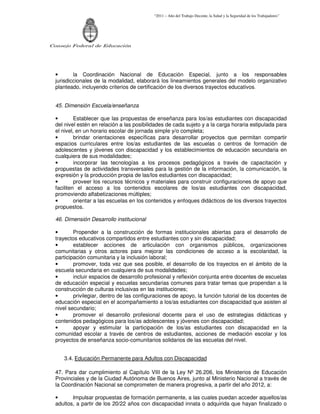 “2011 – Año del Trabajo Decente, la Salud y la Seguridad de los Trabajadores”
Consejo Federal de Educación
• la Coordinación Nacional de Educación Especial, junto a los responsables
jurisdiccionales de la modalidad, elaborará los lineamientos generales del modelo organizativo
planteado, incluyendo criterios de certificación de los diversos trayectos educativos.
45. Dimensión Escuela/enseñanza
• Establecer que las propuestas de enseñanza para los/as estudiantes con discapacidad
del nivel estén en relación a las posibilidades de cada sujeto y a la carga horaria estipulada para
el nivel, en un horario escolar de jornada simple y/o completa;
• brindar orientaciones específicas para desarrollar proyectos que permitan compartir
espacios curriculares entre los/as estudiantes de las escuelas o centros de formación de
adolescentes y jóvenes con discapacidad y los establecimientos de educación secundaria en
cualquiera de sus modalidades;
• incorporar las tecnologías a los procesos pedagógicos a través de capacitación y
propuestas de actividades transversales para la gestión de la información, la comunicación, la
expresión y la producción propia de las/los estudiantes con discapacidad;
• proveer los recursos técnicos y materiales para construir configuraciones de apoyo que
faciliten el acceso a los contenidos escolares de los/as estudiantes con discapacidad,
promoviendo alfabetizaciones múltiples;
• orientar a las escuelas en los contenidos y enfoques didácticos de los diversos trayectos
propuestos.
46. Dimensión Desarrollo institucional
• Propender a la construcción de formas institucionales abiertas para el desarrollo de
trayectos educativos compartidos entre estudiantes con y sin discapacidad;
• establecer acciones de articulación con organismos públicos, organizaciones
comunitarias y otros actores para mejorar las condiciones de acceso a la escolaridad, la
participación comunitaria y la inclusión laboral;
• promover, toda vez que sea posible, el desarrollo de los trayectos en el ámbito de la
escuela secundaria en cualquiera de sus modalidades;
• incluir espacios de desarrollo profesional y reflexión conjunta entre docentes de escuelas
de educación especial y escuelas secundarias comunes para tratar temas que propendan a la
construcción de culturas inclusivas en las instituciones;
• privilegiar, dentro de las configuraciones de apoyo, la función tutorial de los docentes de
educación especial en el acompañamiento a los/as estudiantes con discapacidad que asisten al
nivel secundario;
• promover el desarrollo profesional docente para el uso de estrategias didácticas y
contenidos pedagógicos para los/as adolescentes y jóvenes con discapacidad;
• apoyar y estimular la participación de los/as estudiantes con discapacidad en la
comunidad escolar a través de centros de estudiantes, acciones de mediación escolar y los
proyectos de enseñanza socio-comunitarios solidarios de las escuelas del nivel.
3.4. Educación Permanente para Adultos con Discapacidad
47. Para dar cumplimiento al Capítulo VIII de la Ley Nº 26.206, los Ministerios de Educación
Provinciales y de la Ciudad Autónoma de Buenos Aires, junto al Ministerio Nacional a través de
la Coordinación Nacional se comprometen de manera progresiva, a partir del año 2012, a:
• Impulsar propuestas de formación permanente, a las cuales puedan acceder aquellos/as
adultos, a partir de los 20/22 años con discapacidad innata o adquirida que hayan finalizado o
 
