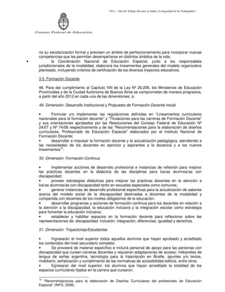 “2011 – Año del Trabajo Decente, la Salud y la Seguridad de los Trabajadores”
Consejo Federal de Educación
no su escolarización formal y precisen un ámbito de perfeccionamiento para incorporar nuevas
competencias que les permitan desempeñarse en distintos ámbitos de la vida;
• la Coordinación Nacional de Educación Especial, junto a los responsables
jurisdiccionales de la modalidad, elaborará los lineamientos generales del modelo organizativo
planteado, incluyendo criterios de certificación de los diversos trayectos educativos.
3.5. Formación Docente
48. Para dar cumplimiento al Capítulo VIII de la Ley Nº 26.206, los Ministerios de Educación
Provinciales y de la Ciudad Autónoma de Buenos Aires se comprometen de manera progresiva,
a partir del año 2012 en cada una de las dimensiones, a:
49. Dimensión: Desarrollo Institucional y Propuesta de Formación Docente Inicial
• Formular y/o implementar las regulaciones definidas en “Lineamientos curriculares
nacionales para la formación docente” y “Titulaciones para las carreras de Formación Docente”
y sus orientaciones aprobados por las Resoluciones del Consejo Federal de Educación Nº
24/07 y Nº 74/08 respectivamente y de las “Recomendaciones para la elaboración de diseños
curriculares. Profesorado de Educación Especial” elaborados por el Instituto Nacional de
Formación Docente;
• desarrollar e impulsar la formación docente y la actualización pedagógica, atendiendo a
las necesidades de los docentes en ejercicio y aspirantes a la docencia y a los nuevos
lineamientos16
.
50. Dimensión: Formación Continua
• Implementar acciones de desarrollo profesional e instancias de reflexión para mejorar
las prácticas docentes en la didáctica de las disciplinas para los/as alumnos/as con
discapacidad;
• proveer estrategias didácticas para mejorar las prácticas docentes en la atención a
los/as alumnos/as con discapacidad tanto en escuelas especiales como comunes;
• generar instancias de desarrollo profesional específicas para la actualización de saberes
acerca del modelo social de la discapacidad destinadas a docentes de la modalidad y
compartida con docentes de los niveles obligatorios de la educación;
• desarrollar programas y acciones de formación continua para los docentes en relación a
la atención a la discapacidad, la educación inclusiva y la integración escolar como estrategia
para fomentar la educación inclusiva;
• establecer y habilitar espacios en la formación docente para reflexionar sobre las
representaciones de: discapacidad, inclusión, integración, diferencias, igualdad y derechos.
51. Dimensión: Trayectorias/Estudiantes
• Ingresarán al nivel superior todos aquellos alumnos que hayan aprobado y acreditado
los contenidos del nivel secundario completo.
• Se proveerá de material específico e incluirá personal de apoyo para las personas con
discapacidad que cursen carreras docentes y requieran adaptaciones de acceso: intérpretes de
lengua de señas argentina, tecnología para la trascripción en Braille, apuntes y/o textos,
mobiliario, señalización y cumplimiento de las normativas de accesibilidad edilicia, entre otros.
• Egresaran del nivel superior, los alumnos que hayan acreditado la totalidad de los
espacios curriculares fijados en la carrera que cursaron.
16
“Recomendaciones para la elaboración de Diseños Curriculares del profesorado de Educación
Especial” (INFD, 2008).
 