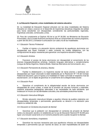 “2011 – Año del Trabajo Decente, la Salud y la Seguridad de los Trabajadores”
Consejo Federal de Educación
4. La Educación Especial y otras modalidades del sistema educativo
52. La modalidad de Educación Especial articulará con las otras modalidades del Sistema
Educativo en vistas a avanzar en el desarrollo de trayectorias educativas integrales de calidad
para los/as estudiantes con discapacidad, considerando las particularidades regionales,
lingüísticas culturales, contextuales y otras.
53. Para dar cumplimiento al Capítulo VIII de la Ley Nº 26.206, los Ministerios de Educación
Provinciales y de la Ciudad Autónoma de Buenos Aires se comprometen de manera progresiva,
a partir del año 2012, a fortalecer la articulación con cada una de las modalidades:
4.1. Educación Técnico Profesional
• Facilitar el ingreso a la educación técnico profesional de aquellos/as alumnos/as con
discapacidad que hayan finalizado o estén cursando los niveles obligatorios, con las
configuraciones de apoyo necesarias para garantizar una trayectoria educativa integral.
4.2. Educación Artística
• Favorecer el acceso de los/as alumnos/as con discapacidad al conocimiento de los
diversos lenguajes/disciplinas artísticas, mediante lenguajes alternativos y complementarios
(Lengua de Señas Argentina, Sistema Braille, Sistemas Alternativos de Comunicación, etc.).
4.3. Educación Permanente de Jóvenes y Adultos
• Facilitar la alfabetización y la trayectoria escolar de los/as jóvenes y adultos/as con
discapacidad que hayan alcanzado la edad establecida por la Resolución Nº 118 del Consejo
Federal de Educación, para el ingreso a la modalidad sin haber culminado el respectivo nivel de
escolarización, con el objeto de garantizar el cumplimiento de la obligatoriedad escolar.
4.4. Educación Rural
• Garantizar el cumplimiento de la obligatoriedad escolar de los/as alumnos/as con
discapacidad de zonas rurales, a través de la provisión de recursos humanos y materiales,
mediante propuestas pedagógicas adecuadas a las necesidades de cada estudiante, que
fortalezcan el vínculo con las identidades culturales y las actividades productivas locales.
4.5. Educación Intercultural Bilingüe
• Brindar educación intercultural bilingüe a aquellos niños/as de pueblos originarios con
discapacidades temporales o permanentes, garantizando su derecho a la educación para
mejorar su calidad de vida.
4.6. Educación en Contextos de privación de libertad
• Garantizar que la población con discapacidad en contextos de privación de libertad
reciba una educación acorde a lo establecido por la Ley de Educación Nacional Nº 26.206 para
lograr una inclusión social tanto en el momento presente como cuando recuperen la libertad.
4.7. Educación domiciliaria y hospitalaria
• Garantizar los recursos necesarios para que aquellos/as niños/as con discapacidades
temporales o permanentes que por razones de salud, se vean imposibilitados de asistir con
 