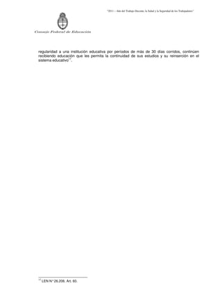 “2011 – Año del Trabajo Decente, la Salud y la Seguridad de los Trabajadores”
Consejo Federal de Educación
regularidad a una institución educativa por períodos de más de 30 días corridos, continúen
recibiendo educación que les permita la continuidad de sus estudios y su reinserción en el
sistema educativo17
.
17
LEN N°26.206. Art. 60.
 