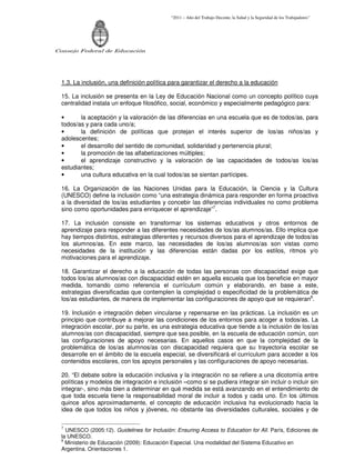 “2011 – Año del Trabajo Decente, la Salud y la Seguridad de los Trabajadores”
Consejo Federal de Educación
1.3. La inclusión, una definición política para garantizar el derecho a la educación
15. La inclusión se presenta en la Ley de Educación Nacional como un concepto político cuya
centralidad instala un enfoque filosófico, social, económico y especialmente pedagógico para:
• la aceptación y la valoración de las diferencias en una escuela que es de todos/as, para
todos/as y para cada uno/a;
• la definición de políticas que protejan el interés superior de los/as niños/as y
adolescentes;
• el desarrollo del sentido de comunidad, solidaridad y pertenencia plural;
• la promoción de las alfabetizaciones múltiples;
• el aprendizaje constructivo y la valoración de las capacidades de todos/as los/as
estudiantes;
• una cultura educativa en la cual todos/as se sientan partícipes.
16. La Organización de las Naciones Unidas para la Educación, la Ciencia y la Cultura
(UNESCO) define la inclusión como “una estrategia dinámica para responder en forma proactiva
a la diversidad de los/as estudiantes y concebir las diferencias individuales no como problema
sino como oportunidades para enriquecer el aprendizaje”7
.
17. La inclusión consiste en transformar los sistemas educativos y otros entornos de
aprendizaje para responder a las diferentes necesidades de los/as alumnos/as. Ello implica que
hay tiempos distintos, estrategias diferentes y recursos diversos para el aprendizaje de todos/as
los alumnos/as. En este marco, las necesidades de los/as alumnos/as son vistas como
necesidades de la institución y las diferencias están dadas por los estilos, ritmos y/o
motivaciones para el aprendizaje.
18. Garantizar el derecho a la educación de todas las personas con discapacidad exige que
todos los/as alumnos/as con discapacidad estén en aquella escuela que los beneficie en mayor
medida, tomando como referencia el currículum común y elaborando, en base a este,
estrategias diversificadas que contemplen la complejidad o especificidad de la problemática de
los/as estudiantes, de manera de implementar las configuraciones de apoyo que se requieran8
.
19. Inclusión e integración deben vincularse y repensarse en las prácticas. La inclusión es un
principio que contribuye a mejorar las condiciones de los entornos para acoger a todos/as. La
integración escolar, por su parte, es una estrategia educativa que tiende a la inclusión de los/as
alumnos/as con discapacidad, siempre que sea posible, en la escuela de educación común, con
las configuraciones de apoyo necesarias. En aquellos casos en que la complejidad de la
problemática de los/as alumnos/as con discapacidad requiera que su trayectoria escolar se
desarrolle en el ámbito de la escuela especial, se diversificará el currículum para acceder a los
contenidos escolares, con los apoyos personales y las configuraciones de apoyo necesarias.
20. “El debate sobre la educación inclusiva y la integración no se refiere a una dicotomía entre
políticas y modelos de integración e inclusión –como si se pudiera integrar sin incluir o incluir sin
integrar-, sino más bien a determinar en qué medida se está avanzando en el entendimiento de
que toda escuela tiene la responsabilidad moral de incluir a todos y cada uno. En los últimos
quince años aproximadamente, el concepto de educación inclusiva ha evolucionado hacia la
idea de que todos los niños y jóvenes, no obstante las diversidades culturales, sociales y de
7
UNESCO (2005:12). Guidelines for Inclusión: Ensuring Access to Education for All. París, Ediciones de
la UNESCO.
8
Ministerio de Educación (2009): Educación Especial. Una modalidad del Sistema Educativo en
Argentina. Orientaciones 1.
 