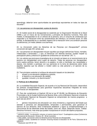 “2011 – Año del Trabajo Decente, la Salud y la Seguridad de los Trabajadores”
Consejo Federal de Educación
aprendizaje, deberían tener oportunidades de aprendizaje equivalentes en todos los tipos de
escuelas”9
.
1.4. Las personas con discapacidad, sujetos de derecho
21. El modelo social de la discapacidad es sostenido por la Organización Mundial de la Salud
(OMS) y por el marco de las Convenciones y principios de derechos humanos. Para este
modelo, la discapacidad no es un atributo de la persona, sino un conjunto de condiciones que
responden a la interacción entre las características del individuo y el contexto social. En este
sentido, la discapacidad es un resultado negativo de la interacción entre una condición personal
(la deficiencia) y el medio (debido a sus barreras).
22. La Convención sobre los Derechos de las Personas con Discapacidad10
, primera
convención del siglo XXI, señala que:
23. “Las personas con discapacidad incluyen aquellas que tengan deficiencias físicas, mentales,
intelectuales o sensoriales (...) que, al interactuar con distintas barreras, puedan impedir su
participación plena y efectiva en igualdad de condiciones con las demás” (Art. 1).
24. Los valores que promueve el paradigma de la inclusión se basan en el reconocimiento de la
persona con discapacidad como sujeto de derecho. Todas las personas con discapacidad,
como sujetos políticos, tienen derecho a la palabra, no sólo a manifestar sus necesidades y
deseos, sino también a participar con sus opiniones en la toma de decisiones sobre todos
aquellos aspectos que los afectan o inciden sobre su vida personal y el ejercicio de su
ciudadanía.
25. Tres principios sustentan el enfoque de educación basado en los derechos:
1. acceso a una educación obligatoria y gratuita;
2. el derecho a una educación de calidad;
3. igualdad, inclusión y no discriminación11
.
2. Políticas de la Modalidad
26. La modalidad Educación Especial, de acuerdo a la Ley Nacional de Educación, desarrollará
las políticas correspondientes para garantizar trayectorias educativas integrales de los/as
alumnos/as con discapacidad.
27. Para dar cumplimiento al Capítulo VIII de la Ley Nº 26.206, los Ministerios de Educación
Provinciales y de la Ciudad Autónoma de Buenos Aires, junto al Ministerio Nacional a través de
la Coordinación Nacional de Educación Especial se comprometen de manera progresiva a
partir del año 201212
, a:
• generar mecanismos de articulación con otros ministerios y organismos del Estado que
atienden a personas con discapacidades, temporales o permanentes, para garantizar el
ejercicio de sus derechos. Será fundamental establecer y lograr la complementariedad y la
concurrencia de las diferentes áreas del Estado, como ser: Salud, Desarrollo Social, Trabajo,
Derechos Humanos, más otras que puedan incorporarse en función del objetivo propuesto;
9
UNESCO (2008): “La educación inclusiva: el camino hacia el futuro”. Cuadragésima octava Conferencia
Internacional de Educación. Ginebra, 25 - 28 de noviembre.
10
ONU (2006): Convención sobre los Derechos de las Personas con Discapacidad.
11
UNESCO (2005): Guidelines for inclusión: Ensuring Access to Education for All. París. Ediciones de la
UNESCO.
12
Resolución del CFE Nº 134.
 