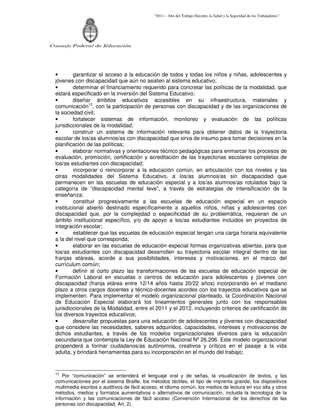 “2011 – Año del Trabajo Decente, la Salud y la Seguridad de los Trabajadores”
Consejo Federal de Educación
• garantizar el acceso a la educación de todos y todas los niños y niñas, adolescentes y
jóvenes con discapacidad que aún no asisten al sistema educativo;
• determinar el financiamiento requerido para concretar las políticas de la modalidad, que
estará especificado en la inversión del Sistema Educativo;
• diseñar ámbitos educativos accesibles en su infraestructura, materiales y
comunicación13
, con la participación de personas con discapacidad y de las organizaciones de
la sociedad civil;
• fortalecer sistemas de información, monitoreo y evaluación de las políticas
jurisdiccionales de la modalidad;
• construir un sistema de información relevante para obtener datos de la trayectoria
escolar de los/as alumnos/as con discapacidad que sirva de insumo para tomar decisiones en la
planificación de las políticas;
• elaborar normativas y orientaciones técnico pedagógicas para enmarcar los procesos de
evaluación, promoción, certificación y acreditación de las trayectorias escolares completas de
los/as estudiantes con discapacidad;
• incorporar o reincorporar a la educación común, en articulación con los niveles y las
otras modalidades del Sistema Educativo, a los/as alumnos/as sin discapacidad que
permanecen en las escuelas de educación especial y a los/as alumnos/as rotulados bajo la
categoría de “discapacidad mental leve”, a través de estrategias de intensificación de la
enseñanza;
• constituir progresivamente a las escuelas de educación especial en un espacio
institucional abierto destinado específicamente a aquellos niños, niñas y adolescentes con
discapacidad que, por la complejidad o especificidad de su problemática, requieran de un
ámbito institucional específico, y/o de apoyo a los/as estudiantes incluidos en proyectos de
integración escolar;
• establecer que las escuelas de educación especial tengan una carga horaria equivalente
a la del nivel que corresponda;
• elaborar en las escuelas de educación especial formas organizativas abiertas, para que
los/as estudiantes con discapacidad desarrollen su trayectoria escolar integral dentro de las
franjas etáreas, acorde a sus posibilidades, intereses y motivaciones, en el marco del
currículum común;
• definir al corto plazo las transformaciones de las escuelas de educación especial de
Formación Laboral en escuelas o centros de educación para adolescentes y jóvenes con
discapacidad (franja etárea entre 12/14 años hasta 20/22 años) incorporando en el mediano
plazo a otros cargos docentes y técnico-docentes acordes con los trayectos educativos que se
implementen. Para implementar el modelo organizacional planteado, la Coordinación Nacional
de Educación Especial elaborará los lineamientos generales junto con los responsables
jurisdiccionales de la Modalidad, entre el 2011 y el 2012, incluyendo criterios de certificación de
los diversos trayectos educativos;
• desarrollar propuestas para una educación de adolescentes y jóvenes con discapacidad
que considere las necesidades, saberes adquiridos, capacidades, intereses y motivaciones de
dichos estudiantes, a través de los modelos organizacionales diversos para la educación
secundaria que contempla la Ley de Educación Nacional Nº 26.206. Este modelo organizacional
propenderá a formar ciudadanos/as autónomos, creativos y críticos en el pasaje a la vida
adulta, y brindará herramientas para su incorporación en el mundo del trabajo;
13
Por “comunicación” se entenderá el lenguaje oral y de señas, la visualización de textos, y las
comunicaciones por el sistema Braille, los métodos táctiles, el tipo de imprenta grande, los dispositivos
multimedia escritos o auditivos de fácil acceso, el idioma común, los medios de lectura en voz alta y otros
métodos, medios y formatos aumentativos o alternativos de comunicación, incluida la tecnología de la
información y las comunicaciones de fácil acceso (Convención Internacional de los derechos de las
personas con discapacidad, Art. 2).
 