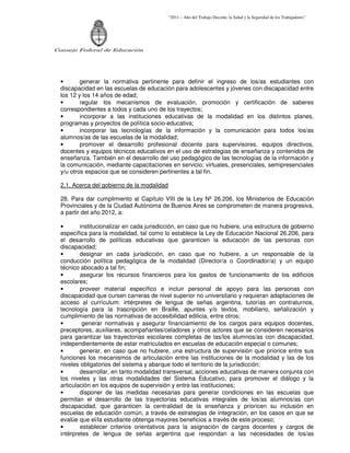 “2011 – Año del Trabajo Decente, la Salud y la Seguridad de los Trabajadores”
Consejo Federal de Educación
• generar la normativa pertinente para definir el ingreso de los/as estudiantes con
discapacidad en las escuelas de educación para adolescentes y jóvenes con discapacidad entre
los 12 y los 14 años de edad;
• regular los mecanismos de evaluación, promoción y certificación de saberes
correspondientes a todos y cada uno de los trayectos;
• incorporar a las instituciones educativas de la modalidad en los distintos planes,
programas y proyectos de política socio-educativa;
• incorporar las tecnologías de la información y la comunicación para todos los/as
alumnos/as de las escuelas de la modalidad;
• promover el desarrollo profesional docente para supervisores, equipos directivos,
docentes y equipos técnicos educativos en el uso de estrategias de enseñanza y contenidos de
enseñanza. También en el desarrollo del uso pedagógico de las tecnologías de la información y
la comunicación, mediante capacitaciones en servicio; virtuales, presenciales, semipresenciales
y/u otros espacios que se consideren pertinentes a tal fin.
2.1. Acerca del gobierno de la modalidad
28. Para dar cumplimiento al Capítulo VIII de la Ley Nº 26.206, los Ministerios de Educación
Provinciales y de la Ciudad Autónoma de Buenos Aires se comprometen de manera progresiva,
a partir del año 2012, a:
• institucionalizar en cada jurisdicción, en caso que no hubiere, una estructura de gobierno
específica para la modalidad, tal como lo establece la Ley de Educación Nacional 26.206, para
el desarrollo de políticas educativas que garanticen la educación de las personas con
discapacidad;
• designar en cada jurisdicción, en caso que no hubiere, a un responsable de la
conducción política pedagógica de la modalidad (Director/a o Coordinador/a) y un equipo
técnico abocado a tal fin;
• asegurar los recursos financieros para los gastos de funcionamiento de los edificios
escolares;
• proveer material específico e incluir personal de apoyo para las personas con
discapacidad que cursen carreras de nivel superior no universitario y requieran adaptaciones de
acceso al currículum: intérpretes de lengua de señas argentina, tutorías en contraturnos,
tecnología para la trascripción en Braille, apuntes y/o textos, mobiliario, señalización y
cumplimiento de las normativas de accesibilidad edilicia, entre otros;
• generar normativas y asegurar financiamiento de los cargos para equipos docentes,
preceptores, auxiliares, acompañantes/celadores y otros actores que se consideren necesarios
para garantizar las trayectorias escolares completas de las/los alumnos/as con discapacidad,
independientemente de estar matriculados en escuelas de educación especial o comunes;
• generar, en caso que no hubiere, una estructura de supervisión que priorice entre sus
funciones los mecanismos de articulación entre las instituciones de la modalidad y las de los
niveles obligatorios del sistema y abarque todo el territorio de la jurisdicción;
• desarrollar, en tanto modalidad transversal, acciones educativas de manera conjunta con
los niveles y las otras modalidades del Sistema Educativo, para promover el diálogo y la
articulación en los equipos de supervisión y entre las instituciones;
• disponer de las medidas necesarias para generar condiciones en las escuelas que
permitan el desarrollo de las trayectorias educativas integrales de los/as alumnos/as con
discapacidad, que garanticen la centralidad de la enseñanza y prioricen su inclusión en
escuelas de educación común, a través de estrategias de integración, en los casos en que se
evalúe que el/la estudiante obtenga mayores beneficios a través de este proceso;
• establecer criterios orientativos para la asignación de cargos docentes y cargos de
intérpretes de lengua de señas argentina que respondan a las necesidades de los/as
 