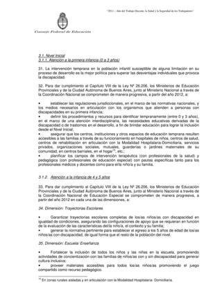 “2011 – Año del Trabajo Decente, la Salud y la Seguridad de los Trabajadores”
Consejo Federal de Educación
3.1. Nivel Inicial
3.1.1. Atención a la primera infancia (0 a 3 años)
31. La intervención temprana en la población infantil susceptible de alguna limitación en su
proceso de desarrollo es la mejor política para superar las desventajas individuales que provoca
la discapacidad.
32. Para dar cumplimiento al Capítulo VIII de la Ley Nº 26.206, los Ministerios de Educación
Provinciales y de la Ciudad Autónoma de Buenos Aires, junto al Ministerio Nacional a través de
la Coordinación Nacional se comprometen de manera progresiva, a partir del año 2012, a:
• establecer las regulaciones jurisdiccionales, en el marco de las normativas nacionales, y
los medios necesarios en articulación con los organismos que atienden a personas con
discapacidades en su primera infancia;
• definir los procedimientos y recursos para identificar tempranamente (entre 0 y 3 años),
en el marco de una atención interdisciplinaria, las necesidades educativas derivadas de la
discapacidad o de trastornos en el desarrollo, a fin de brindar educación para lograr la inclusión
desde el Nivel Inicial;
• asegurar que los centros, instituciones y otros espacios de educación temprana resulten
accesibles a las familias a través de su funcionamiento en hospitales de niños, centros de salud,
centros de rehabilitación en articulación con la Modalidad Hospitalaria-Domiciliaria, servicios
privados, organizaciones sociales, mutuales, guarderías o jardines maternales de su
comunidad, en centros barriales, en el hogar15
, etc.;
• planificar los campos de intervención terapéutica (con profesionales de la salud) y
pedagógica (con profesionales de educación especial) con pautas específicas tanto para los
profesionales médicos y docentes como para el/la niño/a y su familia.
3.1.2. Atención a la infancia de 4 y 5 años
33. Para dar cumplimiento al Capítulo VIII de la Ley Nº 26.206, los Ministerios de Educación
Provinciales y de la Ciudad Autónoma de Buenos Aires, junto al Ministerio Nacional a través de
la Coordinación Nacional de Educación Especial se comprometen de manera progresiva, a
partir del año 2012 en cada una de las dimensiones, a:
34. Dimensión: Trayectorias Escolares
• Garantizar trayectorias escolares completas de los/as niños/as con discapacidad en
igualdad de condiciones, asegurando las configuraciones de apoyo que se requieran en función
de la evaluación de las características del/la niño/a, el contexto y su familia;
• generar la normativa pertinente para establecer el egreso a los 5 años de edad de los/as
niños/as con discapacidad, de igual forma que el resto de la población del nivel.
35. Dimensión: Escuela/ Enseñanza
• Fortalecer la inclusión de todos los niños y las niñas en la escuela, promoviendo
actividades de concientización con las familias de niños/as con y sin discapacidad para generar
cultura inclusiva;
• proveer materiales accesibles para todos los/as niños/as promoviendo el juego
compartido como recurso pedagógico.
15
En zonas rurales aisladas y en articulación con la Modalidad Hospitalaria- Domiciliaria.
 