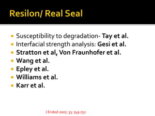  Susceptibility to degradation- Tay et al.
 Interfacial strength analysis: Gesi et al.
 Stratton et al,Von Fraunhofer et al.
 Wang et al.
 Epley et al.
 Williams et al.
 Karr et al.
J Endod 2007; 33: 749-752
 