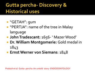  “GETAH”: gum
 “PERTJA”: name of the tree in Malay
language
 JohnTradescant: 1656- ‘ MazerWood’
 Dr. William Montgomerie: Gold medal in
1843
 Ernst Werner von Siemans: 1848
Prakash et al. Gutta- percha: An untold story- ENDODONTOLOGY
 