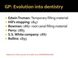  EdwinTruman: Temporary filling material
 Hill’s stopping: 1847
 Bowman: 1867- root canal filling material
 Perry: 1883
 S.S. White company: 1887
 Rollins: 1893
Prakash et al. Gutta- percha: An untold story- ENDODONTOLOGY
 