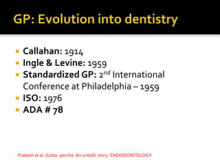  Callahan: 1914
 Ingle & Levine: 1959
 Standardized GP: 2nd International
Conference at Philadelphia – 1959
 ISO: 1976
 ADA # 78
Prakash et al. Gutta- percha: An untold story- ENDODONTOLOGY
 